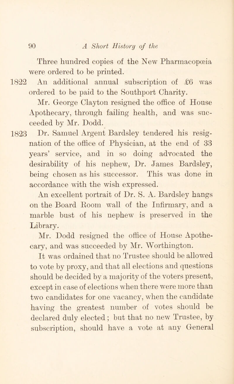 Three hundred copies of the New Pharmacopoeia were ordered to be printed. 1822 An additional annual subscription of £6 was ordered to be paid to the Southport Charity. Mr. George Clayton resigned the office of House iVpothecary, through failing health, and was suc- ceeded by Mr. Dodd. 1823 Dr. Samuel Argent Bardsley tendered his resig- nation of the office of Physician, at the end of 33 years’ service, and in so doing advocated the desirability of his nephew. Dr. James Bardsley, being chosen as his successor. This was done in accordance with the wish expressed. An excellent portrait of Dr. S. A. Bardsley hangs on the Board Boom wall of the Infirmary, and a marble bust of his nephew is preserved in the Library. Mr. Dodd resigned the office of House Apothe- cary, and was succeeded by Mr. Worthington. It was ordained that no Trustee should be allowed to vote by proxy, and that all elections and questions should be decided by a majority of the voters present, except in case of elections when there were more than two candidates for one vacancy, when the candidate having the greatest number of votes should be declared duly elected; but that no new Trustee, by subscription, should have a vote at any General