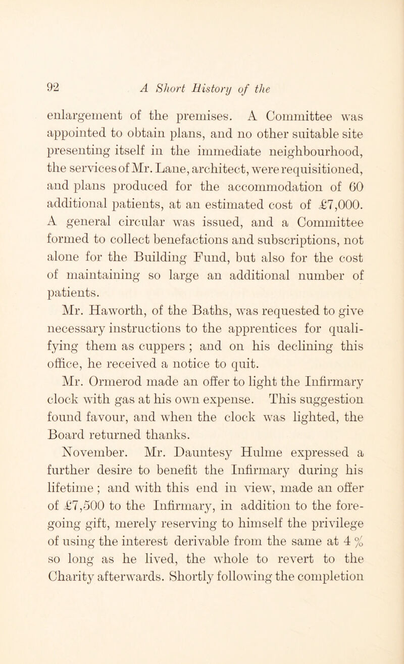 enlargement of the premises. A Committee was appointed to obtain plans, and no other snitahle site presenting itself in the immediate neighbourhood, the services of Mr. Lane, architect, were requisitioned, and plans produced for the accommodation of 60 additional patients, at an estimated cost of L7,000. A general circular was issued, and a Committee formed to collect benefactions and subscriptions, not alone for the Building Fund, but also for the cost of maintaining so large an additional numher of patients. Mr. Haworth, of the Baths, was requested to give necessary instructions to the apprentices for quali- fying them as cuppers ; and on his declining this office, he received a notice to quit. Mr. Ormerod made an offer to light the Infirmary clock with gas at his own expense. This suggestion found favour, and when the clock was lighted, the Board returned thanks. November. Mr. Dauntesy Hulme expressed a further desire to benefit the Infirmary during his lifetime; and with this end in view, made an offer of T7,500 to the Infirmary, in addition to the fore- going gift, merely reserving to himself the privilege of using the interest derivable from the same at 4 % so long as he lived, the whole to revert to the Charity afterwards. Shortly following the completion