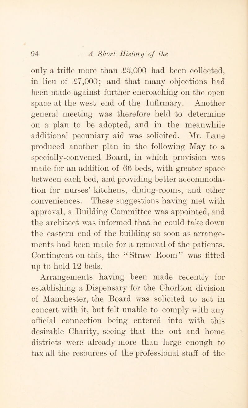 only a trifle more than <£5,000 had been collected, in lien of £7,000; and that many objections had been made against further encroaching on the open space at the west end of the Infirmary. Another general meeting was therefore held to determine on a plan to be adopted, and in the meanwhile additional pecuniary aid was solicited. Mr. Lane produced another plan in the following May to a specially-convened Board, in which provision was made for an addition of 66 beds, with greater space between each bed, and providing better accommoda- tion for nurses’ kitchens, dining-rooms, and other conveniences. These suggestions having met with approval, a Building Committee was appointed, and the architect was informed that he could take down the eastern end of the building so soon as arrange- ments had been made for a removal of the patients. Contingent on this, the “Straw Boom” was fitted up to hold 12 beds. Arrangements having been made recently for establishing a Dispensary for the Chorlton division of Manchester, the Board was solicited to act in concert with it, but felt unable to comply with any official connection being entered into with this desirable Charity, seeing that the out and home districts were already more than large enough to tax all the resources of the professional staff of the