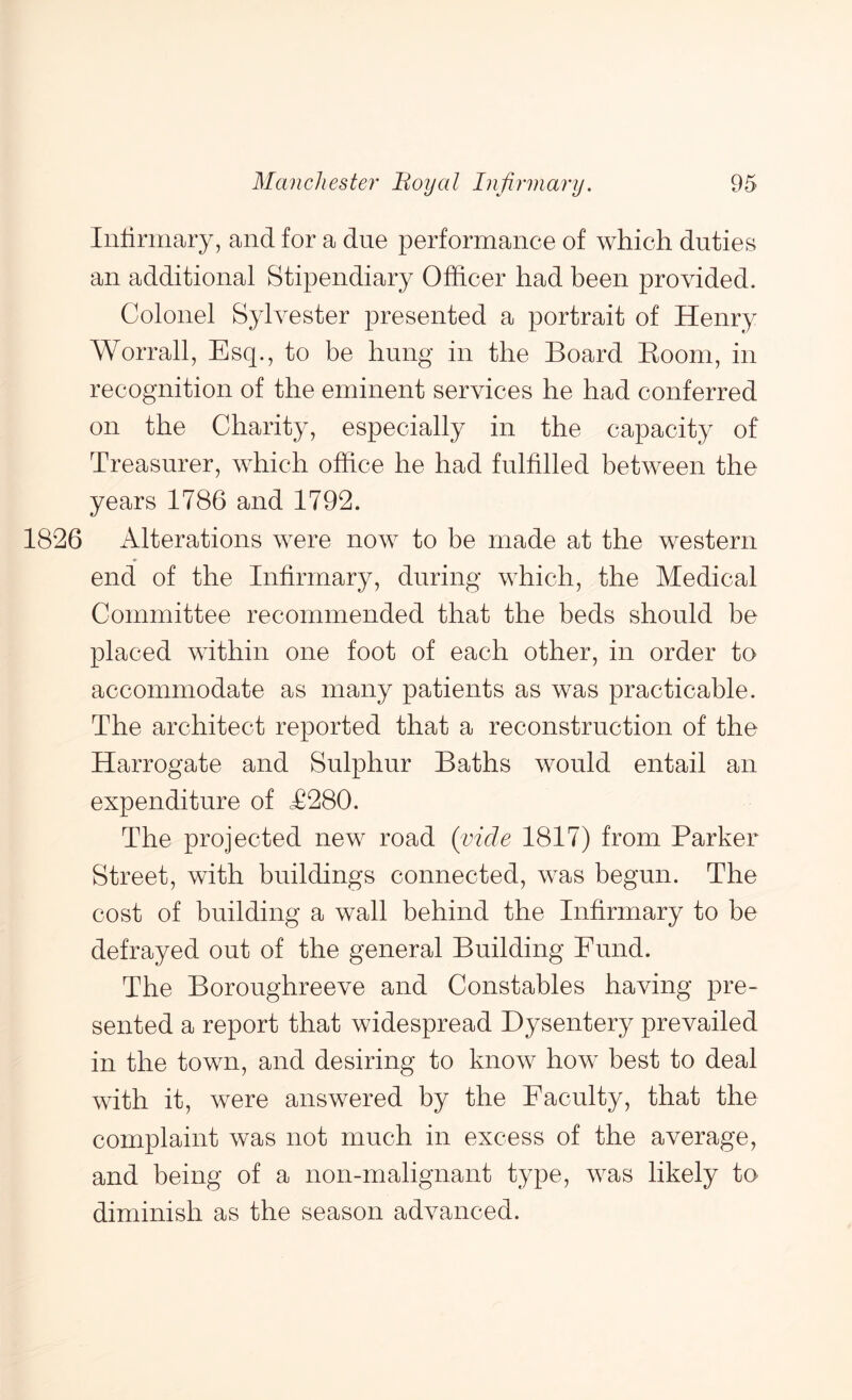 Inlimiary, and for a due performance of which duties an additional Stipendiary Officer had been provided. Colonel Sylvester presented a portrait of Henry Worrall, Esq., to be hung in the Board Boom, in recognition of the eminent services he had conferred on the Charity, especially in the capacity of Treasurer, which office he had fulfilled between the years 1786 and 1792. 1826 Alterations were now to be made at the western end of the Infirmary, during which, the Medical Committee recommended that the beds should be placed within one foot of each other, in order to accommodate as many patients as was practicable. The architect reported that a reconstruction of the Harrogate and Sulphur Baths would entail an expenditure of <£280. The projected new road (vide 1817) from Parker Street, with buildings connected, was begun. The cost of building a wall behind the Infirmary to be defrayed out of the general Building Fund. The Boroughreeve and Constables having pre- sented a report that widespread Dysentery prevailed in the town, and desiring to know how best to deal with it, were answered by the Faculty, that the complaint was not much in excess of the average, and being of a non-malignant type, was likely to diminish as the season advanced.