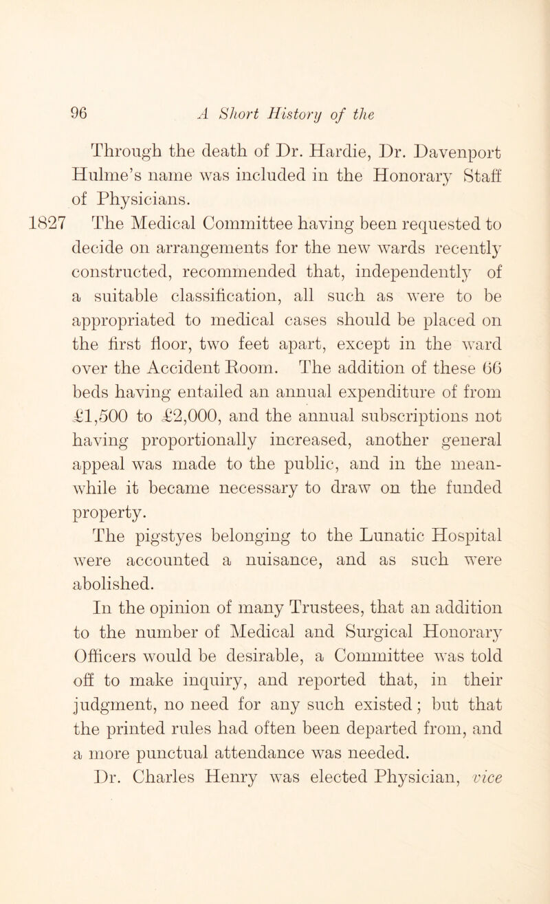 Through the death of Dr. Hardie, Dr. Davenport Hulme’s name was included in the Honorary Staff of Physicians. 1827 The Medical Committee having been requested to decide on arrangements for the new wards recently constructed, recommended that, independently of a suitable classification, all such as were to be appropriated to medical cases should be placed on the first floor, two feet apart, except in the ward over the Accident Eoom. The addition of these 6G beds having entailed an annual expenditure of from Tl,500 to T2,000, and the annual subscriptions not having proportionally increased, another general appeal was made to the public, and in the mean- while it became necessary to draw on the funded property. The pigstyes belonging to the Lunatic Hospital were accounted a nuisance, and as such were abolished. In the opinion of many Trustees, that an addition to the number of Medical and Surgical Honorary Officers would be desirable, a Committee was told off to make inquiry, and reported that, in their judgment, no need for any such existed; but that the printed rules had often been departed from, and a more punctual attendance was needed. Dr. Charles Henry was elected Physician, vice