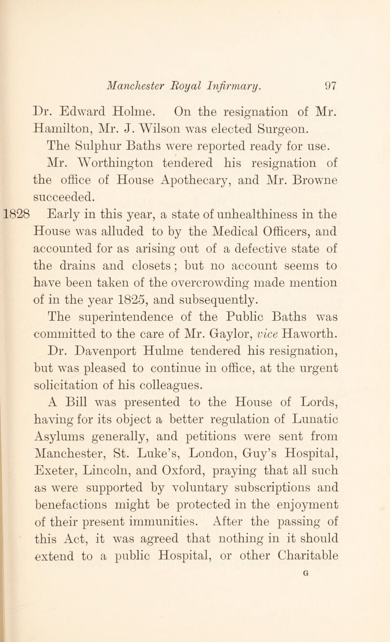 Dr. Edward Holme. On the resignation of Mr. Hamilton, Mr. J. Wilson was elected Surgeon. The Sulphur Baths were reported ready for use. Mr. Worthington tendered his resignation of the office of House Apothecary, and Mr. Browne succeeded. 1828 Early in this year, a state of nnhealthiness in the House was alluded to by the Medical Officers, and accounted for as arising out of a defective state of the drains and closets; but no account seems to have been taken of the overcrowding made mention of in the year 1825, and subsequently. The superintendence of the Public Baths was committed to the care of Mr. Gaylor, vice Haworth. Dr. Davenport Hulme tendered his resignation, but was pleased to continue in office, at the urgent solicitation of his colleagues. A Bill was presented to the House of Lords, having for its object a better regulation of Lunatic Asylums generally, and petitions were sent from Manchester, St. Luke’s, London, Guy’s Hospital, Exeter, Lincoln, and Oxford, praying that all such as were supported by voluntary subscriptions and benefactions might be protected in the enjoyment of their present immunities. After the passing of this Act, it was agreed that nothing in it should extend to a public Hospital, or other Charitable G