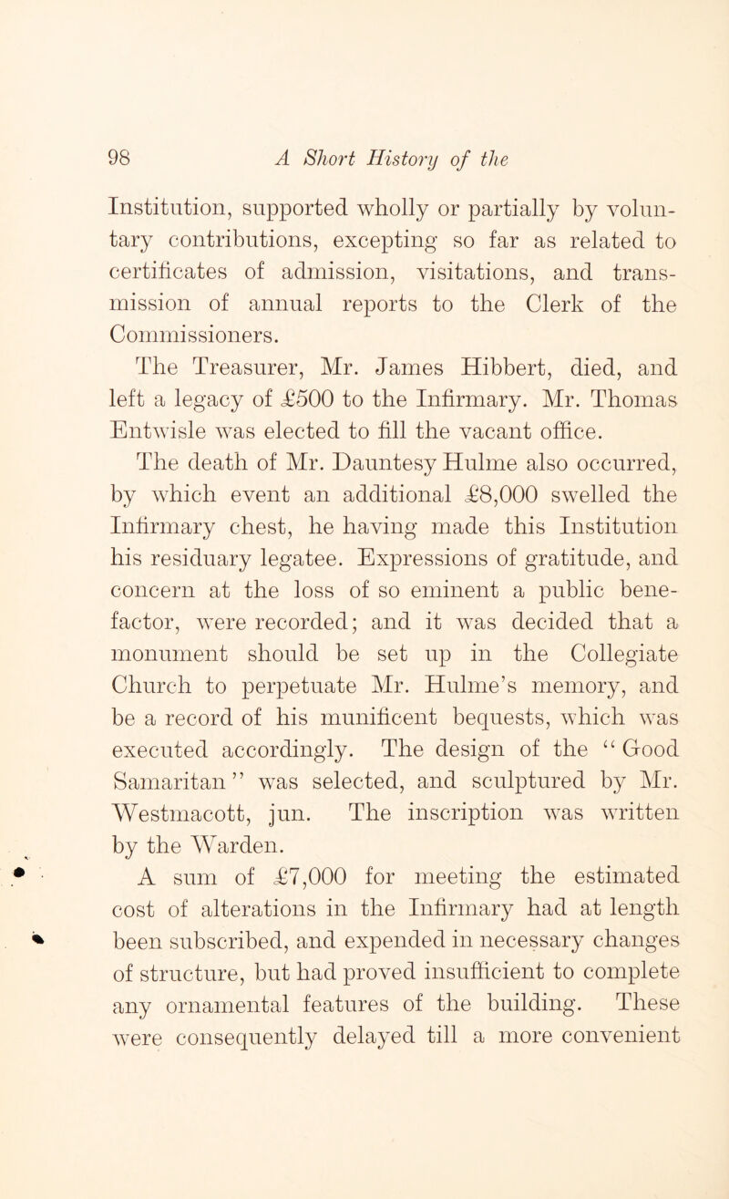 Institution, supported wholly or partially by volun- tary contributions, excepting so far as related to certihcates of admission, visitations, and trans- mission of annual reports to the Clerk of the Commissioners. The Treasurer, Mr. James Hibbert, died, and left a legacy of T500 to the Infirmary. Mr. Thomas Entwisle was elected to fill the vacant office. The death of Mr. Dauntesy Hulme also occurred, by which event an additional T8,000 swelled the Inhrmary chest, he having made this Institution his residuary legatee. Expressions of gratitude, and concern at the loss of so eminent a public bene- factor, were recorded; and it was decided that a monument should be set up in the Collegiate Church to perpetuate Mr. Hulme’s memory, and be a record of his munificent bequests, which was executed accordingly. The design of the “Good Samaritan” was selected, and sculptured by Mr. Westmacott, jun. The inscription was written by the Warden. A sum of T7,000 for meeting the estimated cost of alterations in the Infirmary had at length been subscribed, and expended in necessary changes of structure, but had proved insufficient to complete any ornamental features of the building. These were consequently delayed till a more convenient