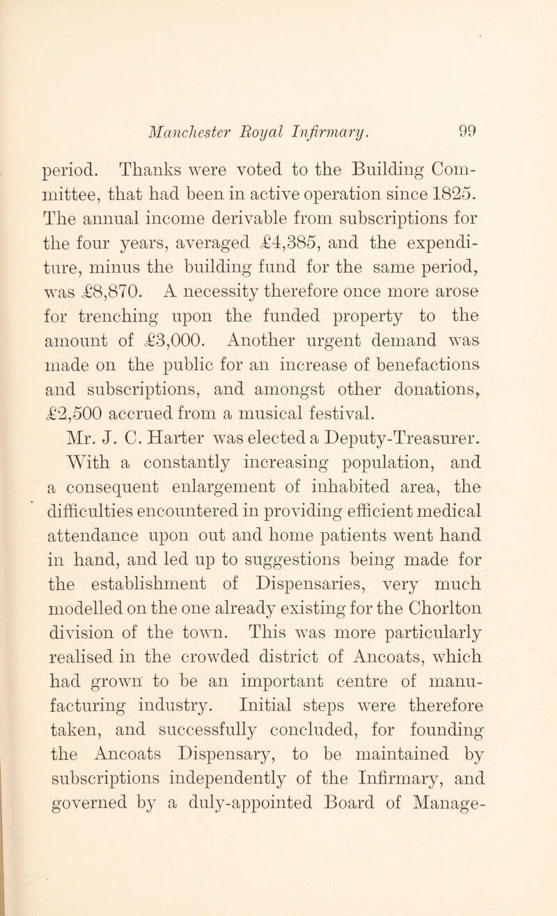 period. Thanks were voted to the Building Com- mittee, that had been in active operation since 1825. The annual income derivable from subscriptions for the four years, averaged T4,385, and the expendi- ture, minus the building fund for the same period, was T8,870. A necessity therefore once more arose for trenching upon the funded property to the amount of T3,000. Another urgent demand was made on the public for an increase of benefactions and subscriptions, and amongst other donations, T2,500 accrued from a musical festival. Mr. J. C. Harter was elected a Deputy-Treasurer. With a constantly increasing population, and a consequent enlargement of inhabited area, the difficulties encountered in providing efficient medical attendance upon out and home patients went hand in hand, and led up to suggestions being made for the establishment of Dispensaries, very much modelled on the one already existing for the Chorlton diAusion of the toAAui. This was more particularly realised in the crowded district of Ancoats, which had grown to be an important centre of manu- facturing industry. Initial steps were therefore taken, and successfully concluded, for founding the Ancoats Dispensary, to be maintained by subscriptions independently of the Infirmary, and governed by a duly-appointed Board of Manage-