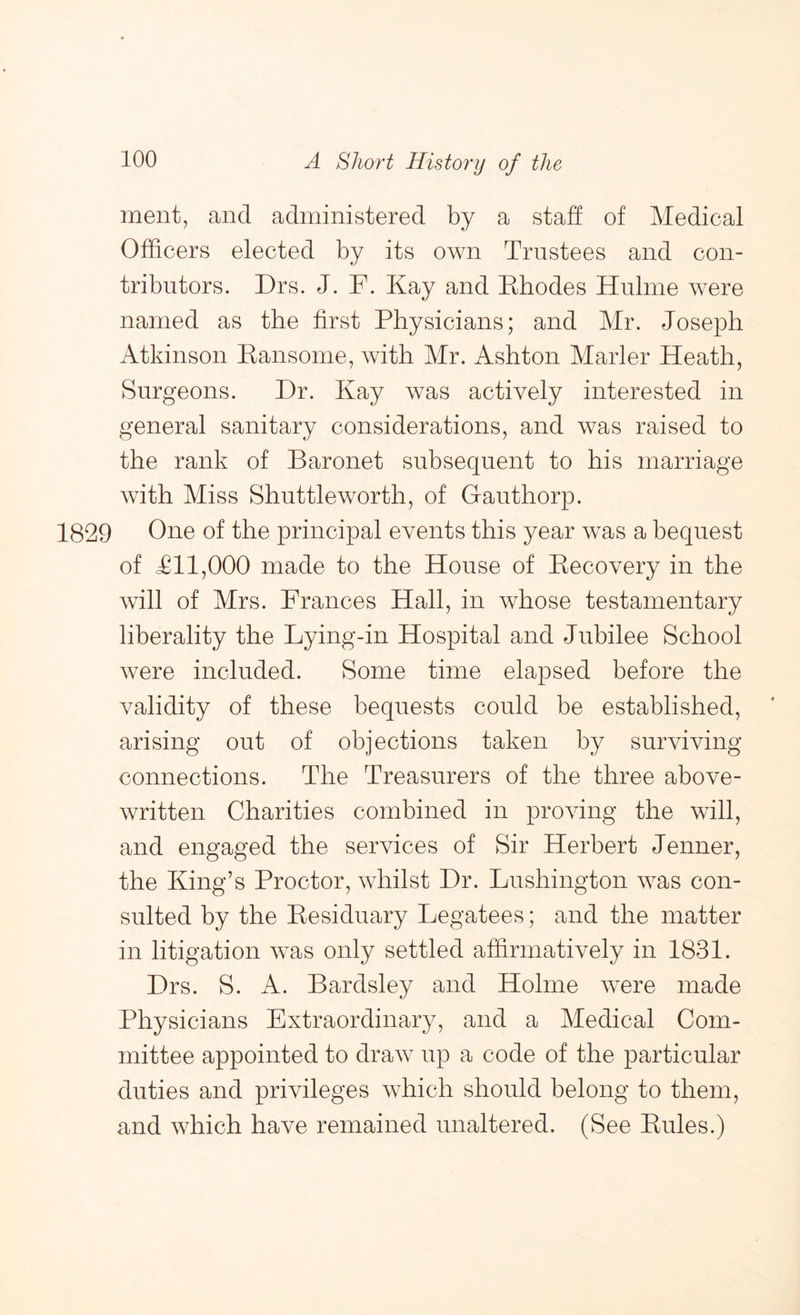 ment, and administered by a staff of Medical Officers elected by its own Trustees and con- tributors. Drs. J. F. Kay and Khodes Hulme were named as the first Physicians; and Mr. Joseph Atkinson Kansome, with Mr. Ashton Marler Heath, Surgeons. Dr. Kay was actively interested in general sanitary considerations, and was raised to the rank of Baronet subsequent to his marriage with Miss Shuttleworth, of G-authorp. 1829 One of the principal events this year was a bequest of Til,000 made to the House of Kecovery in the will of Mrs. Frances Hall, in whose testamentary liberality the Lying-in Hospital and Jubilee School were included. Some time elapsed before the validity of these bequests could be established, arising out of objections taken by surviving connections. The Treasurers of the three above- written Charities combined in proving the will, and engaged the services of Sir Herbert Jenner, the King’s Proctor, whilst Dr. Lushington was con- sulted by the Kesiduary Legatees; and the matter in litigation was only settled affirmatively in 1831. Drs. S. A. Bardsley and Holme were made Physicians Extraordinary, and a Medical Com- mittee appointed to draw up a code of the particular duties and privileges which should belong to them, and which have remained unaltered. (See Pules.)