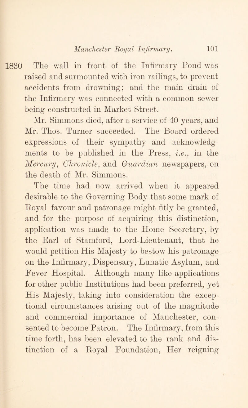 1830 The wall in front of the Infirinary Pond w^as raised and surmounted wdth iron railings, to prevent accidents from drowming; and the main drain of the Infirmary w^as connected wdth a common sew^er being constructed in Market Street. Mr. Simmons died, after a service of 40 years, and Mr. Thos. Turner succeeded. The Board ordered expressions of their sympathy and acknowledg- ments to be published in the Press, i.e.^ in the Mercury^ Chronicle^ and Guardian newspapers, on the death of Mr. Simmons. The time had now arrived when it appeared desirable to the Groverning Body that some mark of Koyal favour and patronage might fitly be granted, and for the purpose of acquiring this distinction, application was made to the Home Secretary, by the Earl of Stamford, Lord-Lieutenant, that he w^ould petition His Majesty to bestow his patronage on the Infirmary, Dispensary, Lunatic Asylum, and Lever Hospital. Although many like applications for other public Institutions had been preferred, yet His Majesty, taking into consideration the excep- tional circumstances arising out of the magnitude and commercial importance of Manchester, con- sented to become Patron. The Infirmary, from this time forth, has been elevated to the rank and dis- tinction of a Eoyal Loundation, Her reigning