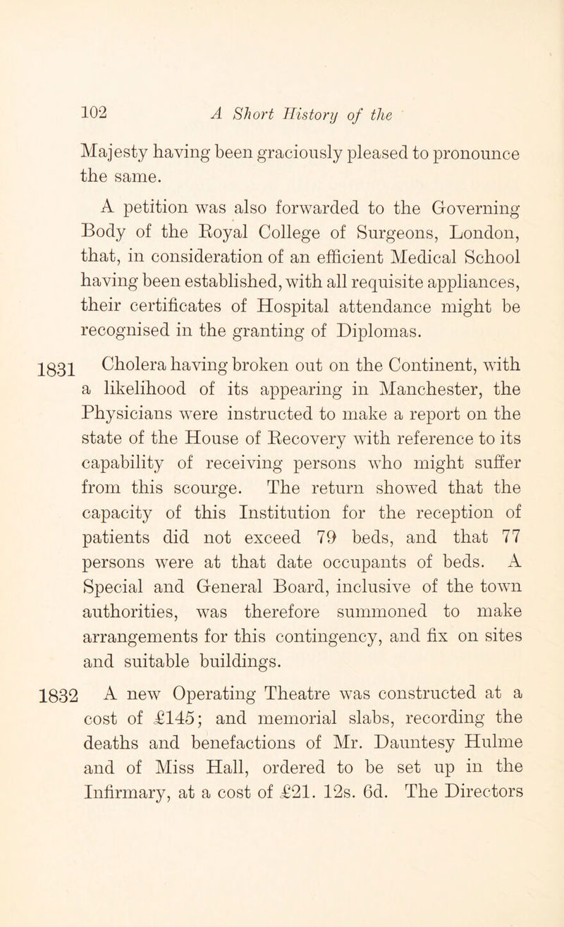 Majesty having been graciously pleased to pronounce the same. A petition was also forwarded to the Governing Body of the Eoyal College of Surgeons, London, that, in consideration of an efficient Medical School having been established, with all requisite appliances, their certificates of Hospital attendance might be recognised in the granting of Diplomas. 1831 Cholera having broken out on the Continent, with a likelihood of its appearing in Manchester, the Physicians were instructed to make a report on the state of the House of Recovery with reference to its capability of receiving persons who might sutler from this scourge. The return showed that the capacity of this Institution for the reception of patients did not exceed 79 beds, and that 77 persons were at that date occupants of beds. A Special and General Board, inclusive of the town authorities, was therefore summoned to make arrangements for this contingency, and fix on sites and suitable buildings. 1832 A new Operating Theatre was constructed at a cost of T145; and memorial slabs, recording the deaths and benefactions of Mr. Dauntesy Hulme and of Miss Hall, ordered to be set up in the Infirmary, at a cost of T21. 12s. 6d. The Directors
