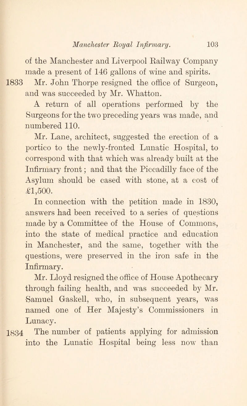 of the Manchester and Liverpool Eailway Company made a present of 146 gallons of wine and spirits. 1833 Mr. John Thorpe resigned the office of Surgeon, and was succeeded by Mr. Whatton. A return of all operations performed by the Surgeons for the two preceding years was made, and numbered 110. Mr. Lane, architect, suggested the erection of a portico to the newly-fronted Lunatic Hospital, to correspond with that which was already built at the Infirmary front; and that the Piccadilly face of the Asylum should be cased with stone, at a cost of Tl,500. In connection with the petition made in 1830, answers had been received to a series of questions made by a Committee of the House of Commons, into the state of medical practice and education in Manchester, and the same, together with the questions, were preserved in the iron safe in the Infirmary. Mr. Lloyd resigned the office of House Apothecary through failing health, and was succeeded by Mr. Samuel Gaskell, who, in subsequent years, was named one of Her Majesty’s Commissioners in Lunacy. 1834 The number of patients applying for admission into the Lunatic Hospital being less now than