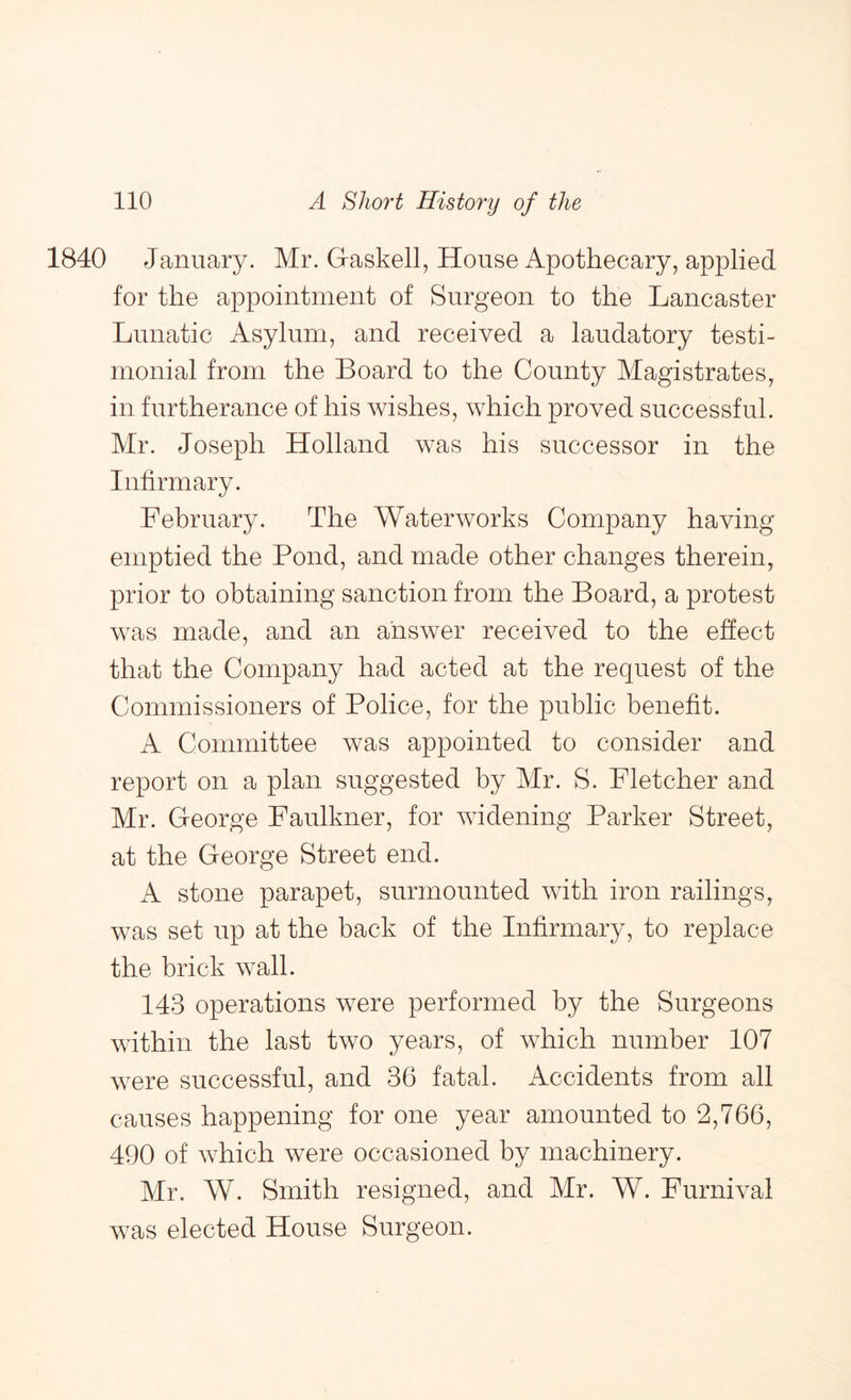 January. Mr. Gaskell, House Apothecary, applied for the appointment of Surgeon to the Lancaster Lunatic Asylum, and received a laudatory testi- monial from the Board to the County Magistrates, in furtherance of his wishes, which proved successful. Mr. Joseph Holland was his successor in the Infirmary. February. The Waterworks Company having emptied the Pond, and made other changes therein, prior to obtaining sanction from the Board, a protest was made, and an answer received to the effect that the Company had acted at the request of the Commissioners of Police, for the public benefit. A Committee was appointed to consider and report on a plan suggested by Mr. S. Fletcher and Mr. George Faulkner, for widening Parker Street, at the George Street end. A stone parapet, surmounted with iron railings, was set up at the back of the Infirmary, to replace the brick wall. 143 operations were performed by the Surgeons within the last two years, of which number 107 were successful, and 36 fatal. Accidents from all causes happening for one year amounted to 2,766, 490 of which were occasioned by machinery. Mr. W. Smith resigned, and Mr. W. Furnival was elected House Surgeon.