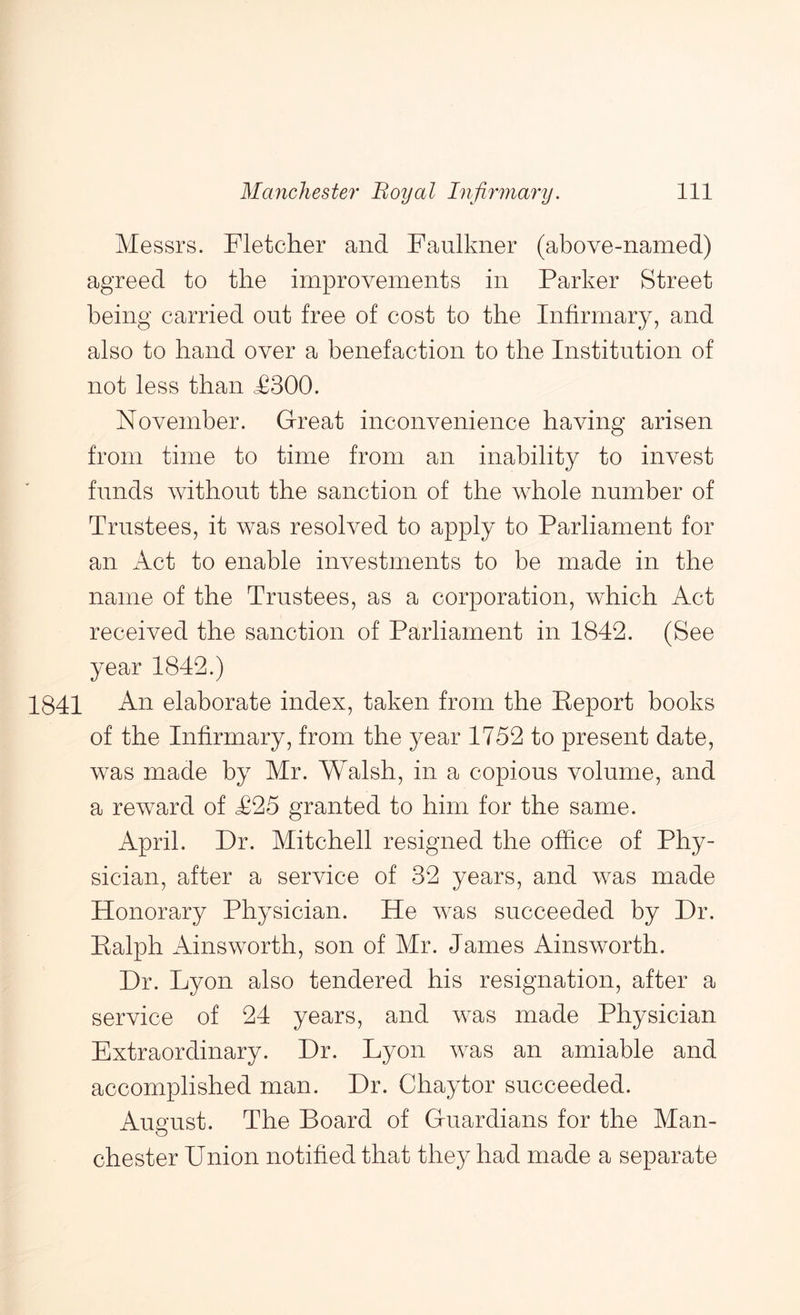 Messrs. Fletcher and Faulkner (above-named) agreed to the improvements in Parker Street being carried out free of cost to the Infirmary, and also to hand over a benefaction to the Institution of not less than J03OO. November. G-reat inconvenience having arisen from time to time from an inability to invest funds without the sanction of the whole number of Trustees, it was resolved to apply to Parliament for an x\ct to enable investments to be made in the name of the Trustees, as a corporation, which Act received the sanction of Parliament in 1842. (See year 1842.) 1841 elaborate index, taken from the Report books of the Infirmary, from the year 1752 to present date, was made by Mr. Walsh, in a copious volume, and a reward of <£25 granted to him for the same. April. Dr. Mitchell resigned the office of Phy- sician, after a service of 32 years, and was made Honorary Physician. He was succeeded by Dr. Ralph xHnsworth, son of Mr. James Ainsworth. Dr. Lyon also tendered his resignation, after a service of 24 years, and was made Physician Extraordinary. Dr. Lyon was an amiable and accomplished man. Dr. Chaytor succeeded. Aus’ust. The Board of Guardians for the Man- Chester Union notified that they had made a separate