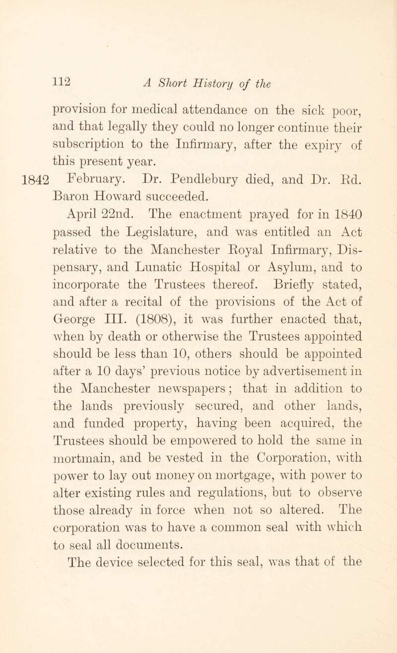 provision for medical attendance on the sick poor, and that legally they could no longer continue their subscription to the Infirmary, after the expiry of this present year. 1842 February. Dr. Pendlebnry died, and Dr. Ed. Baron Howard succeeded. April 22nd. The enactment prayed for in 1840 passed the Legislature, and was entitled an Act relative to the Manchester Eoyal Infirmary, Dis- pensary, and Lunatic Hospital or Asylum, and to incorporate the Trustees thereof. Briefly stated, and after a recital of the provisions of the Act of George III. (1808), it was further enacted that, when by death or otherwise the Trustees appointed should be less than 10, others should be appointed after a 10 days’ previous notice by advertisement in the Manchester newspapers; that in addition to the lands previously secured, and other lands, and funded property, having been acquired, the Trustees should be empowered to hold the same in mortmain, and be vested in the Corporation, with power to lay out money on mortgage, with power to alter existing rules and regulations, but to observe those already in force when not so altered. The corporation was to have a common seal with which to seal all documents. The device selected for this seal, was that of the