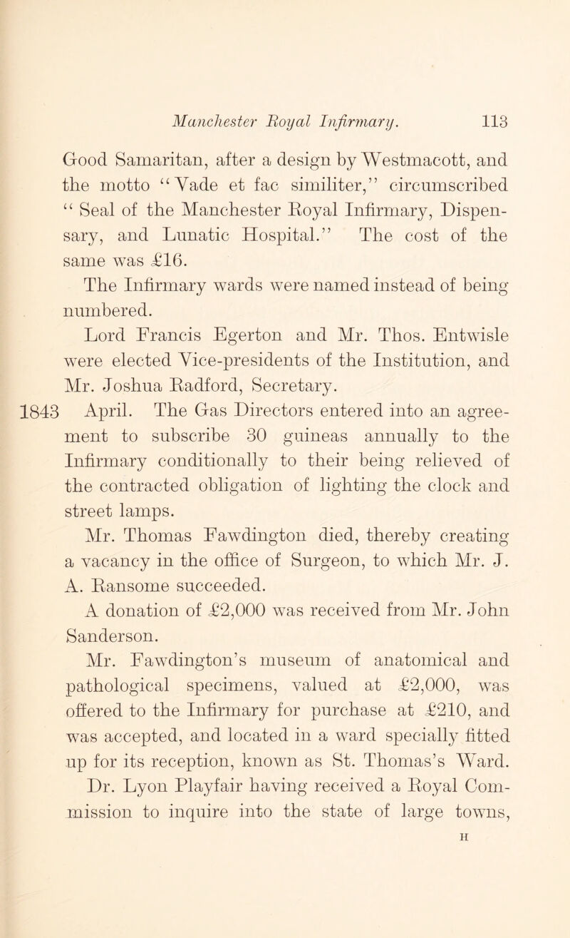 Good Samaritan, after a design by Westmacott, and the motto ^^Vade et fac similiter,” circumscribed Seal of the Manchester Royal Infirmary, Dispen- sary, and Lunatic Hospital.” The cost of the same was £16. The Infirmary wards were named instead of being numbered. Lord Francis Egerton and Mr. Thos. Entwisle were elected Vice-presidents of the Institution, and Mr. Joshua Radford, Secretary. 1843 April. The Gas Directors entered into an agree- ment to subscribe 30 guineas annually to the Infirmary conditionally to their being relieved of the contracted obligation of lighting the clock and street lamps. Mr. Thomas Fawdington died, thereby creating a vacancy in the office of Surgeon, to which Mr. J. A. Ransome succeeded. A donation of £2,000 was received from Mr. John Sanderson. Mr. Fawdington’s museum of anatomical and pathological specimens, valued at £2,000, was offered to the Infirmary for purchase at £210, and was accepted, and located in a ward specially fitted up for its reception, known as St. Thomas’s Ward. Dr. Lyon Playfair having received a Royal Com- mission to inquire into the state of large towns, H