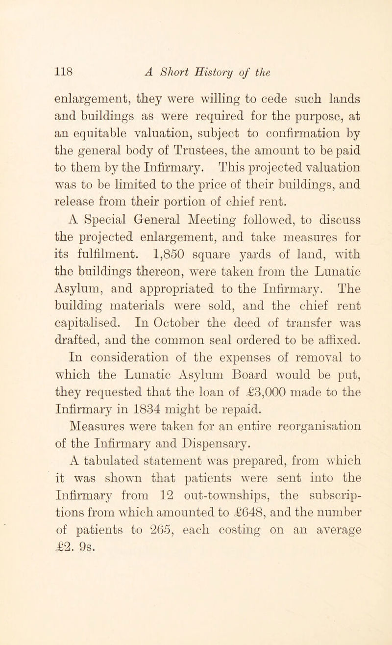 enlargement, they were willing to cede such lands and buildings as were required for the purpose, at an equitable valuation, subject to confirmation by the general body of Trustees, the amount to be paid to them by the Infirmary. This projected valuation was to be limited to the price of their buildings, and release from their portion of chief rent. A Special General Meeting followed, to discuss the projected enlargement, and take measures for its fulfilment. 1,850 square yards of land, with the buildings thereon, were taken from the Lunatic Asylum, and appropriated to the Infirmary. The building materials were sold, and the chief rent capitalised. In October the deed of transfer was drafted, and the common seal ordered to be affixed. In consideration of the expenses of removal to which the Lunatic Asylum Board would be put, they requested that the loan of T3,000 made to the Infirmary in 1834 might be repaid. Measures were taken for an entire reorganisation of the Infirmary and Dispensary. A tabulated statement was prepared, from which it was shown that patients were sent into the Infirmary from 12 out-townships, the subscrip- tions from which amounted to ,£648, and the number of patients to 265, each costing on an average £2. 9s.
