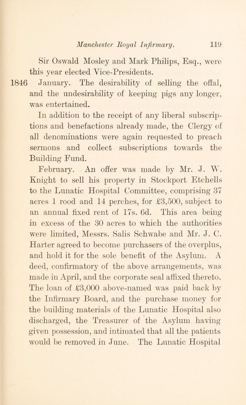 Sir Oswald Mosley and Mark Philips, Esq., were this year elected Vice-Presidents. 1846 January. The desirability of selling the offal, and the undesirability of keeping pigs any longer, was entertained. In addition to the receipt of any liberal subscrip- tions and benefactions already made, the Clergy of all denominations were again requested to preach sermons and collect subscriptions towards the Building Fund. February. An offer was made by Mr. J. Mb Knight to sell his property in Stockport Etchells to the Lunatic Hospital Committee, comprising 37 acres 1 rood and 14 perches, for T3,500, subject to an annual fixed rent of 17s. 6d. This area being in excess of the 30 acres to which the authorities were limited, Messrs. Salis Schwabe and Mr. J. C. Harter agreed to become purchasers of the overplus, and hold it for the sole benefit of the Asylum. A deed, confirmatory of the above arrangements, was made in April, and the corporate seal affixed thereto. The loan of T3,000 above-named was paid back by the Infirmary Board, and the purchase money for the building materials of the Lunatic Hospital also discharged, the Treasurer of the Asylum having given possession, and intimated that all the patients would be removed in June. The Lunatic Hospital
