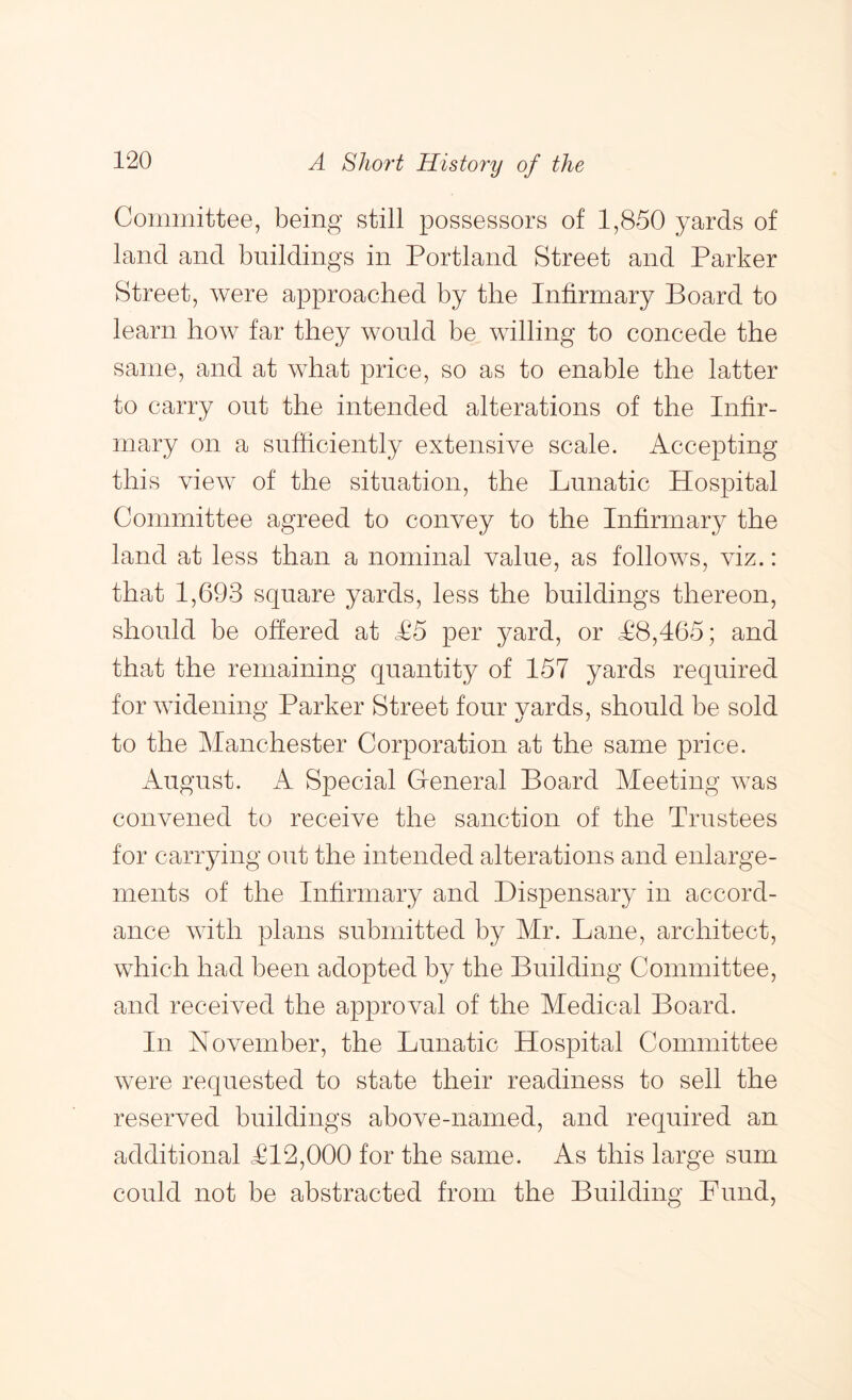 Committee, being still possessors of 1,850 yards of land and buildings in Portland Street and Parker Street, were approached by the Infirmary Board to learn how far they would be willing to concede the same, and at what price, so as to enable the latter to carry out the intended alterations of the Infir- mary on a sufficiently extensive scale. Accepting this view of the situation, the Lunatic Hospital Committee agreed to convey to the Infirmary the land at less than a nominal value, as follows, viz.: that 1,693 square yards, less the buildings thereon, should be offered at <£5 per yard, or <£8,465; and that the remaining quantity of 157 yards required for widening Parker Street four yards, should be sold to the Manchester Corporation at the same price. xkugust. A Special General Board Meeting was convened to receive the sanction of the Trustees for carrying out the intended alterations and enlarge- ments of the Infirmary and Dispensary in accord- ance with plans submitted by Mr. Lane, architect, which had been adopted by the Building Committee, and received the approval of the Medical Board. In November, the Lunatic Hospital Committee were requested to state their readiness to sell the reserved buildings above-named, and required an additional £12,000 for the same. As this large sum could not be abstracted from the Building Fund,