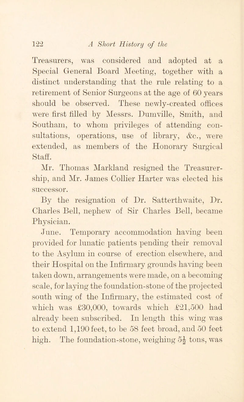 Treasurers, was considered and adopted at a Special General Board Meeting, together with a distinct understanding that the rule relating to a retirement of Senior Surgeons at the age of 60 years should be observed. These newly-created offices were first filled by Messrs. Diimville, Smith, and Southam, to whom privileges of attending con- sultations, operations, use of library, &c., were extended, as members of the Honorary Surgical Staff. Mr. Thomas Markland resigned the Treasurer- ship, and Mr. James Collier Harter was elected his successor. By the resignation of Hr. Satterthwaite, Hr. Charles Bell, nephew of Sir Charles Bell, became Physician. June. Temporary accommodation having been provided for lunatic patients pending their removal to the Asylum in course of erection elsewhere, and their Hospital on the Infirmary grounds having been taken down, arrangements were made, on a becoming scale, for laying the foundation-stone of the projected south wing of the Infirmary, the estimated cost of which was £30,000, towards which £21,500 had already been subscribed. In length this wing was to extend 1,190 feet, to be 58 feet broad, and 50 feet high. The foundation-stone, weighing 5-| tons, was