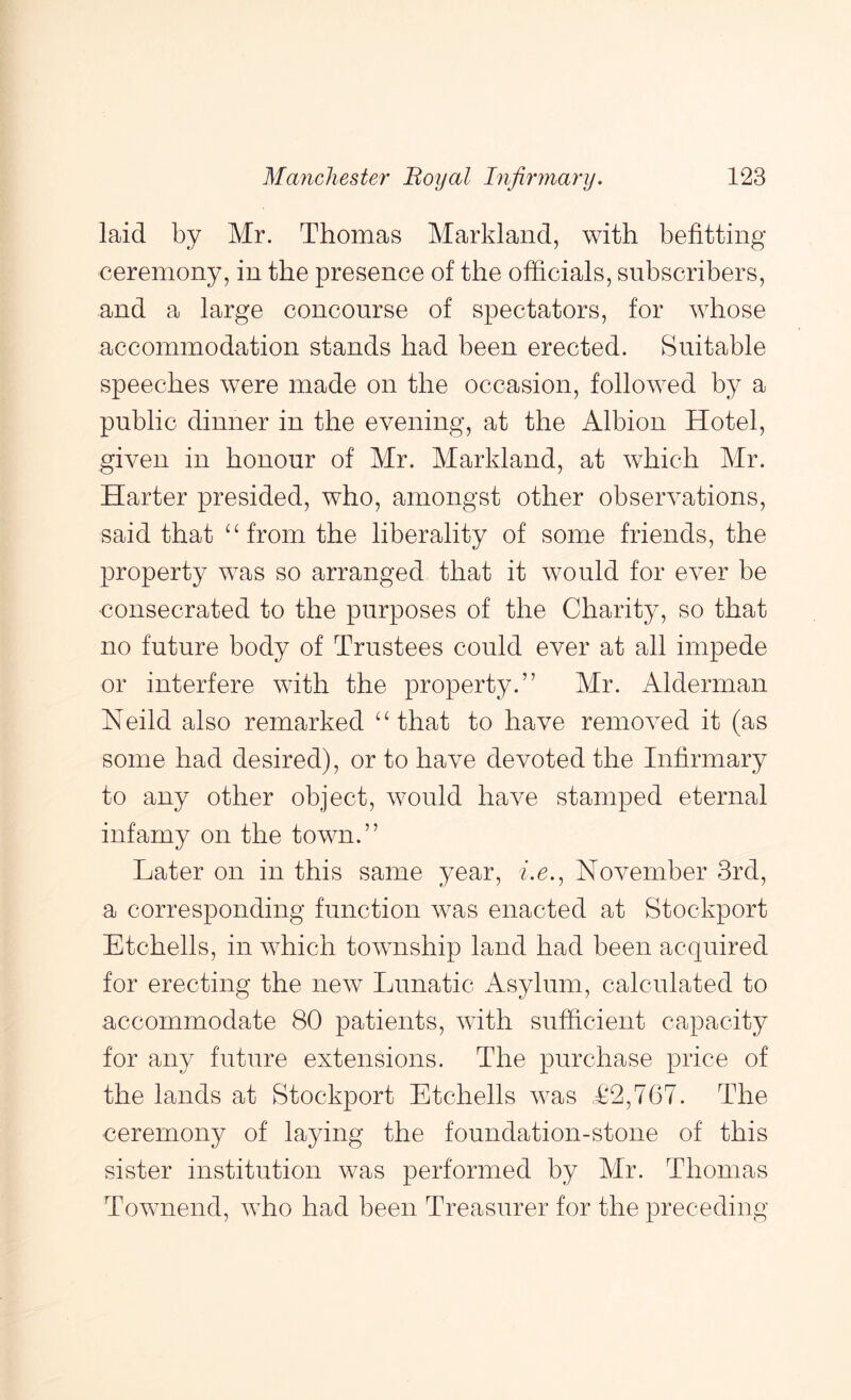 laid by Mr. Thomas Markland, with befitting ceremony, in the presence of the officials, subscribers, and a large concourse of spectators, for whose accommodation stands had been erected. Suitable speeches were made on the occasion, followed by a public dinner in the evening, at the Albion Hotel, given in honour of Mr. Markland, at which Mr. Harter presided, who, amongst other observations, said that ^Hrom the liberality of some friends, the 23roperty was so arranged that it would for ever be consecrated to the purposes of the Charity, so that no future body of Trustees could ever at all impede or interfere with the property.” Mr. Alderman Neild also remarked ‘‘that to have removed it (as some had desired), or to have devoted the Infirmary to any other object, would have stamped eternal infamy on the town.” Later on in this same year, he., November 3rd, a corresponding function was enacted at Stockport Etchells, in which township land had been acquired for erecting the new Lunatic Asylum, calculated to accommodate 80 patients, with sufficient capacity for any future extensions. The purchase price of the lands at Stockport Etchells was £2,767. The ceremony of laying the foundation-stone of this sister institution was performed by Mr. Thomas Townend, who had been Treasurer for the preceding