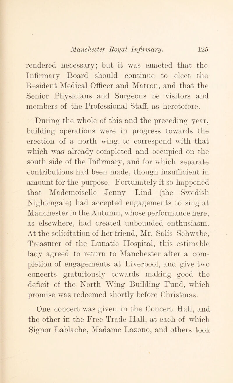 rendered necessary; but it Avas enacted that the Infirmary Board should continue to elect the Kesident Medical Officer and Matron, and that the Senior Physicians and Surgeons be visitors and members of the Professional Staff, as heretofore. During the whole of this and the preceding year, building operations were in progress toAvards the erection of a north Aving, to correspond AAuth that which was already completed and occupied on the south side of the Infirmary, and for Avhich separate contributions had been made, though insufficient in amount for the purpose. Fortunately it so happened that Mademoiselle Jenny Lind (the SAvedish Nightingale) had accepted engagements to sing at Manchester in the Autumn, whose performance here, as elsewhere, had created unbounded enthusiasm. At the solicitation of her friend, Mr. Salis Schwabe, Treasurer of the Lunatic Hospital, this estimable lady agreed to return to Manchester after a com- pletion of engagements at Liverpool, and give tAvo concerts gratuitously toAA^ards making good the deficit of the North Wing Building Fund, which promise Avas redeemed shortly before Christmas. One concert was given in the Concert Hall, and the other in the Free Trade Hall, at each of Avhich Signor Lablache, Madame Lazono, and others took