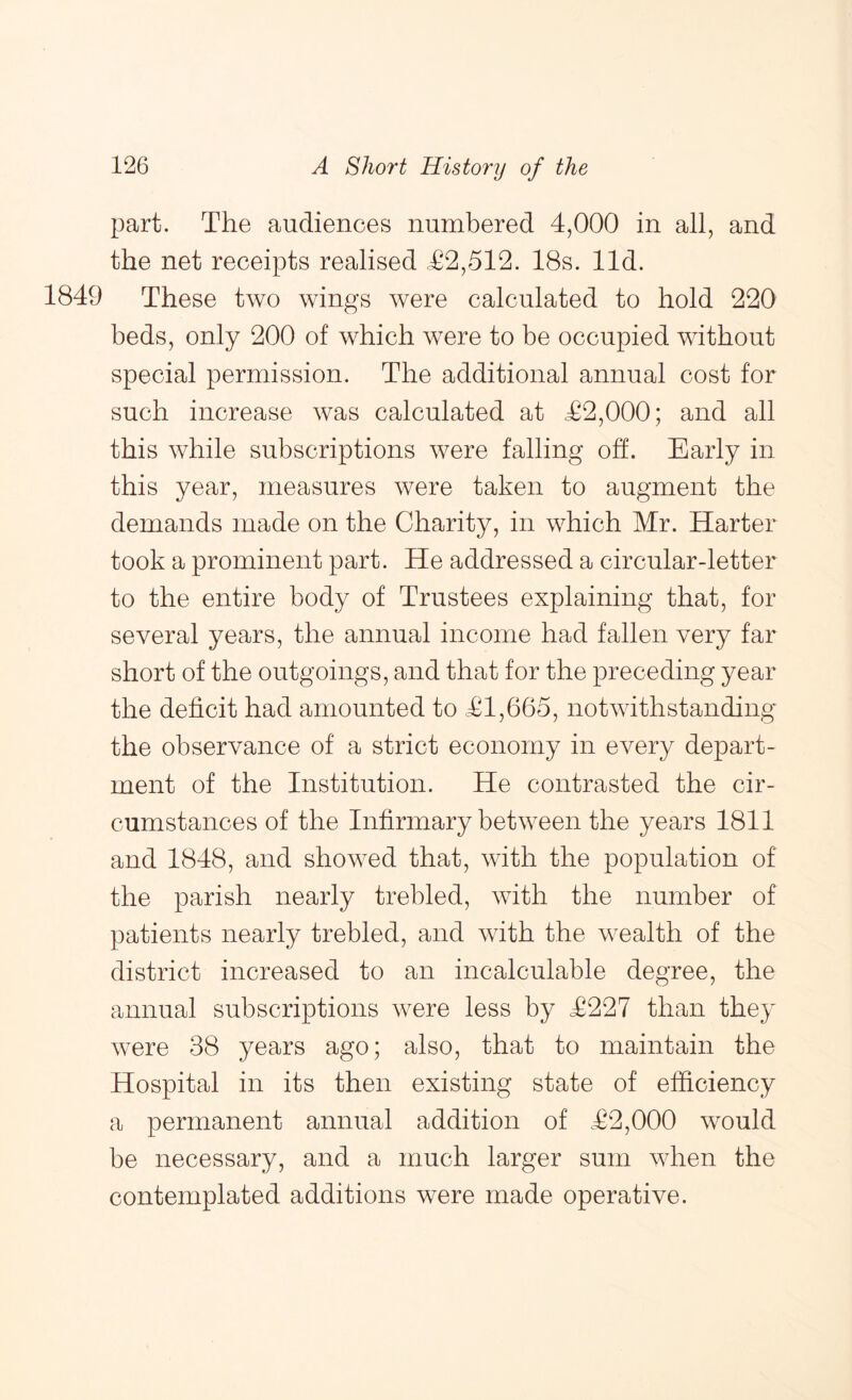 part. The audiences numbered 4,000 in all, and the net receipts realised c£2,512. 18s. lid. 1849 These two wings were calculated to hold 220 beds, only 200 of which were to be occupied without special permission. The additional annual cost for such increase was calculated at <£2,000; and all this while subscriptions were falling off. Early in this year, measures were taken to augment the demands made on the Charity, in which Mr. Harter took a prominent part. He addressed a circular-letter to the entire body of Trustees explaining that, for several years, the annual income had fallen very far short of the outgoings, and that for the preceding year the deficit had amounted to £1,665, notwithstanding the observance of a strict economy in every depart- ment of the Institution. He contrasted the cir- cumstances of the Infirmary between the years 1811 and 1848, and showed that, with the population of the parish nearly trebled, with the number of patients nearly trebled, and with the wealth of the district increased to an incalculable degree, the annual subscriptions were less by £227 than they were 38 years ago; also, that to maintain the Hospital in its then existing state of efficiency a permanent annual addition of £2,000 would be necessary, and a much larger sum when the contemplated additions were made operative.