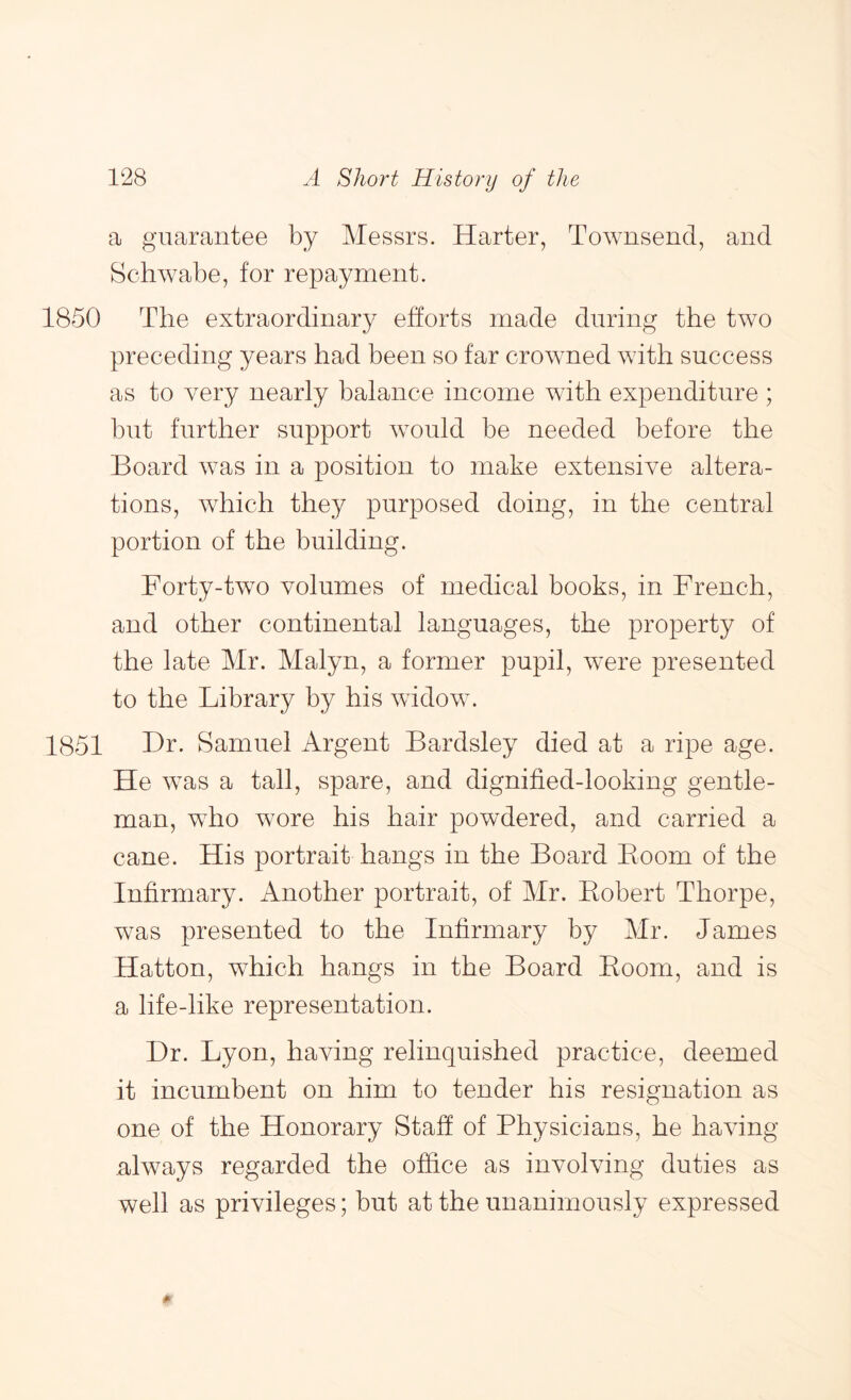 a guarantee by Messrs. Harter, Townsend, and Schwabe, for repayment. 1850 The extraordinary efforts made during the two preceding years had been so far crowned with success as to very nearly balance income with expenditure ; but further support w^ould be needed before the Board was in a position to make extensive altera- tions, which they purposed doing, in the central portion of the building. Forty-two volumes of medical books, in French, and other continental languages, the property of the late Mr. Malyn, a former pupil, were presented to the Library by his widow\ 1851 Hr. Samuel Argent Bardsley died at a ripe age. He was a tall, spare, and dignified-looking gentle- man, who wore his hair powdered, and carried a cane. His portrait hangs in the Board Boom of the Infirmary. Another portrait, of Mr. Eobert Thorpe, was presented to the Infirmary by Mr. James Hatton, which hangs in the Board Boom, and is a life-like representation. Dr. Lyon, having relinquished practice, deemed it incumbent on him to tender his resignation as one of the Honorary Staff of Physicians, he having always regarded the office as involving duties as well as privileges; but at the unanimously expressed