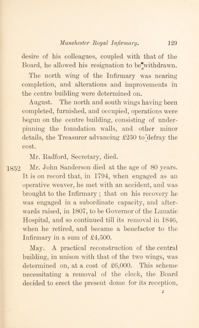 desire of his colleagues, coupled with that of the Board, he allowed his resignation to be^withdrawn. The north wing of the Infirmary was nearing completion, and alterations and improvements in the centre building were determined on. August. The north and south wings having been completed, furnished, and occupied, operations were begun on the centre building, consisting of under- pinning the foundation walls, and other minor details, the Treasurer advancing £250 to'defray the cost. Mr. Eadford, Secretary, died. 1852 John Sanderson died at the age of 80 years. It is on record that, in 1794, when engaged as an operative weaver, he met with an accident, and Avas brought to the Infirmary ; that on his recoA^ery he Avas engaged in a subordinate capacity, and after- wards raised, in 1807, to be Grovernor of the Lunatic Hospital, and so continued till its removal in 1846, Avhen he retired, and became a benefactor to the Infirmary in a sum of £4,500. May. A practical reconstruction of the central building, in unison AAuth that of the tAVO Avings, Avas determined on, at a cost of £6,000. This scheme necessitating a removal of the clock, the Board decided to erect the present dome for its reception. j