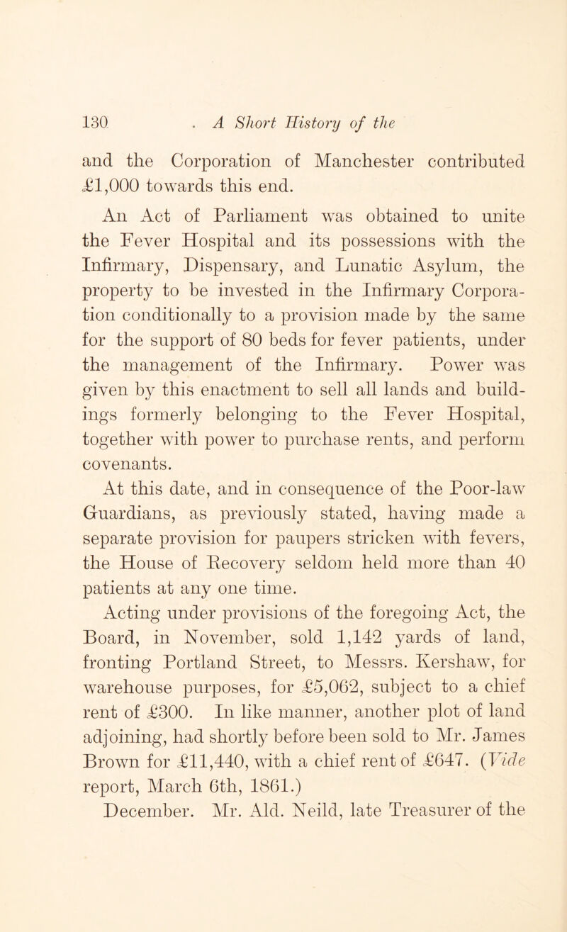 and the Corporation of Manchester contributed jC1,000 towards this end. An Act of Parliament was obtained to unite the Fever Hospital and its possessions with the Infirmary, Dispensary, and Lunatic Asylum, the property to be invested in the Infirmary Corpora- tion conditionally to a provision made by the same for the support of 80 beds for fever patients, under the management of the Infirmary. Power was given by this enactment to sell all lands and build- ings formerly belonging to the Fever Hospital, together with power to purchase rents, and perform covenants. At this date, and in consequence of the Poor-law Guardians, as previously stated, having made a separate provision for paupers stricken with fevers, the House of Pecovery seldom held more than 40 patients at any one time. Acting under provisions of the foregoing Act, the Board, in November, sold 1,142 yards of land, fronting Portland Street, to Messrs. Kershaw, for warehouse purposes, for ^5,062, subject to a chief rent of F300. In like manner, another plot of land adjoining, had shortly before been sold to Mr. James Brown for ^011,440, with a chief rent of ^647. {Vide report, March 6th, 1861.) December. Mr. Aid. Neild, late Treasurer of the