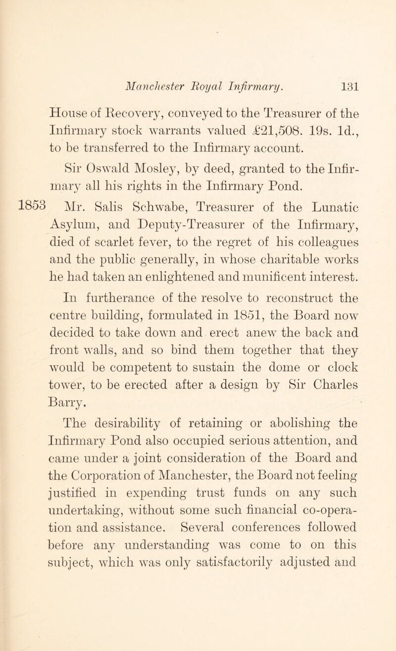 House of Eecovery, conveyed to the Treasurer of the Infirmary stock warrants valued <£21,508. 19s. Id., to be transferred to the Infirmary account. Sir Oswald Mosley, by deed, granted to the Infir- mary all his rights in the Infirmary Pond. 1853 Mr. Salis Schwabe, Treasurer of the Lunatic Asylum, and Deputy-Treasurer of the Infirmary, died of scarlet fever, to the regret of his colleagues and the public generally, in whose charitable works he had taken an enlightened and munificent interest. In furtherance of the resolve to reconstruct the centre building, formulated in 1851, the Board now decided to take down and erect anew the back and front walls, and so bind them together that they would be competent to sustain the dome or clock tower, to be erected after a design by Sir Charles Barry. The desirability of retaining or abolishing the Infirmary Pond also occupied serious attention, and came under a joint consideration of the Board and the Corporation of Manchester, the Board not feeling justified in expending trust funds on any such undertaking, Avithout some such financial co-opera- tion and assistance. Several conferences followed before any understanding was come to on this subject, which was only satisfactorily adjusted and