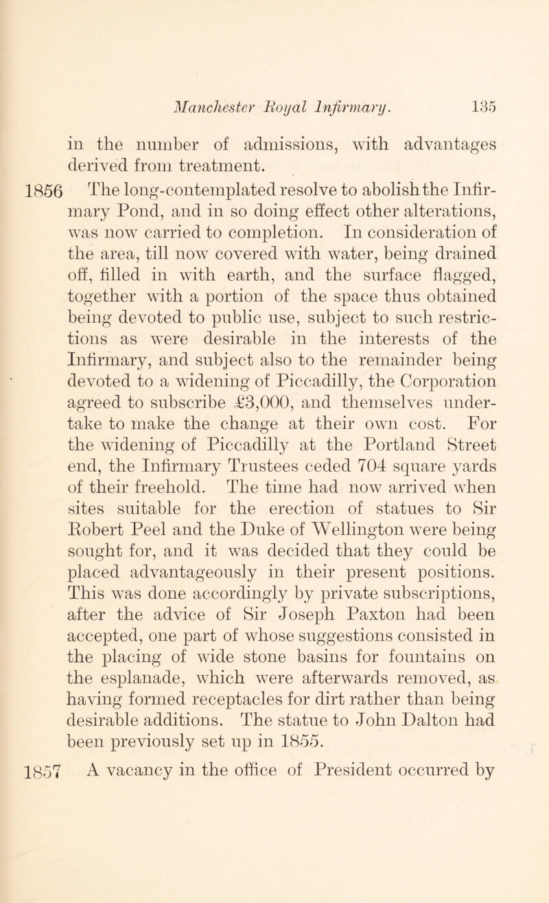 in the number of admissions, with advantages derived from treatment. 1856 The long-contemplated resolve to abolish the Infir- mary Pond, and in so doing effect other alterations, was now carried to completion. In consideration of the area, till now covered with water, being drained off, filled in with earth, and the surface flagged, together with a portion of the space thus obtained being devoted to public use, subject to such restric- tions as were desirable in the interests of the Infirmary, and subject also to the remainder being devoted to a widening of Piccadilly, the Corporation agreed to subscribe T3,000, and themselves under- take to make the change at their own cost. For the widening of Piccadilly at the Portland Street end, the Infirmary Trustees ceded 704 square yards of their freehold. The time had now arrived when sites suitable for the erection of statues to Sir Eobert Peel and the Duke of Wellington were being sought for, and it was decided that they could be placed advantageously in their present positions. This was done accordingly by private subscriptions, after the advice of Sir Joseph Paxton had been accepted, one part of whose suggestions consisted in the placing of wide stone basins for fountains on the esplanade, which were afterwards removed, as having formed receptacles for dirt rather than being desirable additions. The statue to John Dalton had been previously set up in 1855. 1857 A vacancy in the office of President occurred by