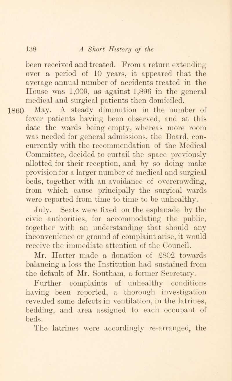 been received and treated. From a return extending over a period of 10 years, it appeared that the average annual number of accidents treated in the House was 1,009, as against 1,896 in the general medical and surgical patients then domiciled. I860 May. A steady diminution in the number of fever patients having been observed, and at this date the wards being empty, whereas more room was needed for general admissions, the Board, con- currently with the recommendation of the Medical Committee, decided to curtail the space previously allotted for their reception, and by so doing make provision for a larger number of medical and surgical beds, together with an avoidance of overcrowding, from which cause principally the surgical wards were reported from time to time to be unhealthy. July. Seats were fixed on the esplanade by the civic authorities, for accommodating the public, together with an understanding that should any inconvenience or ground of complaint arise, it would receive the immediate attention of the Council. Mr. Harter made a donation of £802 towards balancing a loss the Institution had sustained from the default of Mr. Southam, a former Secretary. Further complaints of unhealthy conditions having been reported, a thorough investigation revealed some defects in ventilation, in the latrines, bedding, and area assigned to each occupant of beds. The latrines were accordingly re-arranged, the