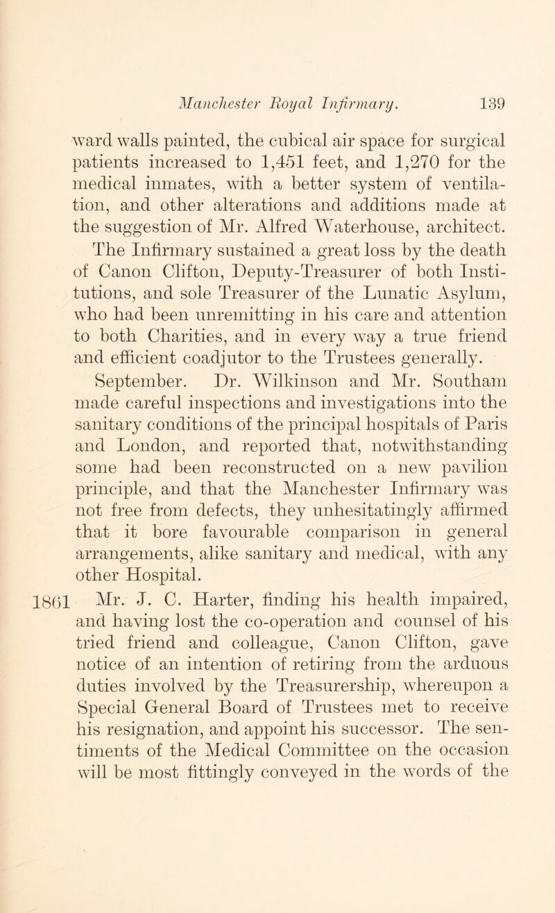ward walls painted, the cubical air space for surgical patients increased to 1,451 feet, and 1,270 for the medical inmates, with a better system of ventila- tion, and other alterations and additions made at the suggestion of Mr. Alfred Waterhouse, architect. The Infirmary sustained a great loss by the death of Canon Clifton, Deputy-Treasurer of both Insti- tutions, and sole Treasurer of the Lunatic Asylum, who had been unremitting in his care and attention to both Charities, and in every way a true friend and efficient coadjutor to the Trustees generally. September. Dr. Wilkinson and Mr. Southam made careful inspections and investigations into the sanitary conditions of the principal hospitals of Paris and London, and reported that, notwithstanding some had been reconstructed on a new pavilion principle, and that the Manchester Infirmary was not free from defects, they unhesitatingly affirmed that it bore favourable comparison in general arrangements, alike sanitary and medical, with any other Hospital. 18(jl Mr. J. C. Harter, finding his health impaired, and having lost the co-operation and counsel of his tried friend and colleague, Canon Clifton, gave notice of an intention of retiring from the arduous duties involved by the Treasurer ship, whereupon a Special General Board of Trustees met to receive his resignation, and appoint his successor. The sen- timents of the Medical Committee on the occasion will be most fittingly conveyed in the words of the