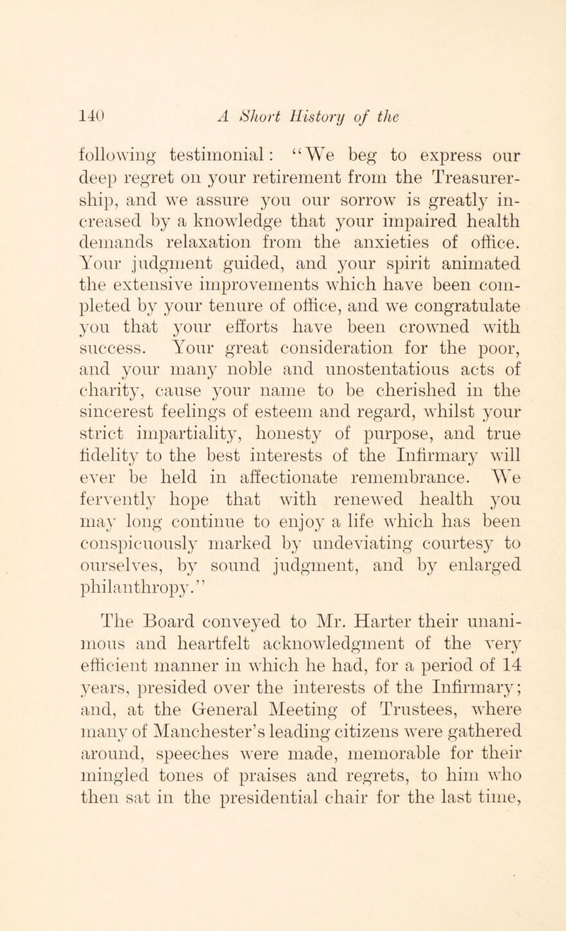 following testimonial: ‘‘We beg to express our deep regret on your retirement from the Treasurer- ship, and we assure you our sorrow is greatly in- creased by a knowledge that your impaired health demands relaxation from the anxieties of office. Your judgment guided, and your spirit animated the extensive improvements which have been com- pleted by your tenure of office, and we congratulate you that your efforts have been crowned with success. Your great consideration for the poor, and your many noble and unostentatious acts of charity, cause your name to be cherished in the sincerest feelings of esteem and regard, whilst your strict impartiality, honesty of purpose, and true fidelity to the best interests of the Infirmary will ever be held in affectionate remembrance. We fervently hope that with renewed health you may long continue to enjoy a life which has been conspicuously marked by undeviating courtesy to ourselves, by sound judgment, and by enlarged philanthropy.” The Board conveyed to Mr. Harter their unani- mous and heartfelt acknowledgment of the veiy efficient manner in which he had, for a period of 14 years, presided over the interests of the Infirmary; and, at the General Meeting of Trustees, where many of Manchester’s leading citizens were gathered around, speeches were made, memorable for their mingled tones of praises and regrets, to him who then sat in the presidential chair for the last time,