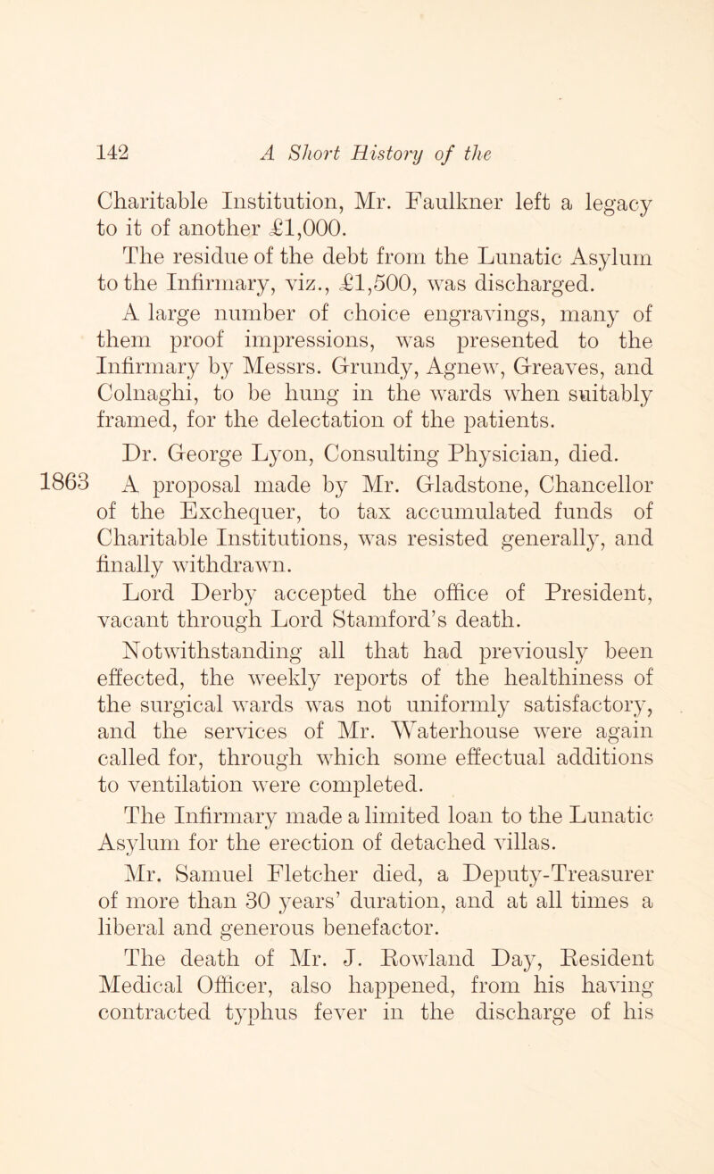 Charitable Institution, Mr. Faulkner left a legacy to it of another <£1,000. The residue of the debt from the Lunatic Asylum to the Infirmary, viz., £1,500, was discharged. A large number of choice engravings, many of them proof impressions, was presented to the Infirmary by Messrs. Grundy, Agnew, Greaves, and Colnaghi, to be hung in the wards when suitably framed, for the delectation of the patients. Dr. George Lyon, Consulting Physician, died. 1863 A proposal made by Mr. Gladstone, Chancellor of the Exchequer, to tax accumulated funds of Charitable Institutions, was resisted generally, and finally withdrawn. Lord Derby accepted the office of President, vacant through Lord Stamford’s death. Notwithstanding all that had previously been effected, the weekly reports of the healthiness of the surgical wards was not uniformly satisfactory, and the services of Mr. Waterhouse were again called for, through which some effectual additions to ventilation were completed. The Infirmary made a limited loan to the Lunatic Asylum for the erection of detached villas. Mr. Samuel Fletcher died, a Deputy-Treasurer of more than 30 years’ duration, and at all times a liberal and generous benefactor. The death of Mr. J. Lowland Day, Pesident Medical Officer, also happened, from his having- contracted typhus fever in the discharge of his