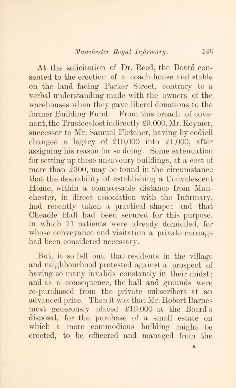 At the solicitation of Dr. Keed, the Board con- sented to the erection of a coach-house and stable on the land facing Parker Street, contrary to a verbal understanding made with the owners of the warehouses when they gave liberal donations to the former Building Fund. From this breach of cove- nant, the Trustees lost indirectly T9,000, Mr. Keymer, successor to Mr. Samuel Fletcher, having by codicil changed a legacy of T10,000 into T1,000, after assigning his reason for so doing. Some extenuation for setting up these unsavoury buildings, at a cost of more than T300, may be found in the circumstance that the desirability of establishing a Convalescent Home, within a compassable distance from Man- chester, in direct association with the Infirmary, had recently taken a practical shape; and that Cheadle Hall had been secured for this purpose, in which 11 patients were already domiciled, for whose conveyance and visitation a private carriage had been considered necessary. But, it so fell out, that residents in the village and neighbourhood protested against a prospect of having so many invalids constantly in their midst; and as a consequence, the hall and grounds were re-purchased from the private subscribers at an advanced price. Then it was that Mr. Eobert Barnes most generously placed T10,000 at the Board’s disposal, for the purchase of a small estate on which a more commodious building might be erected, to be officered and managed from the K