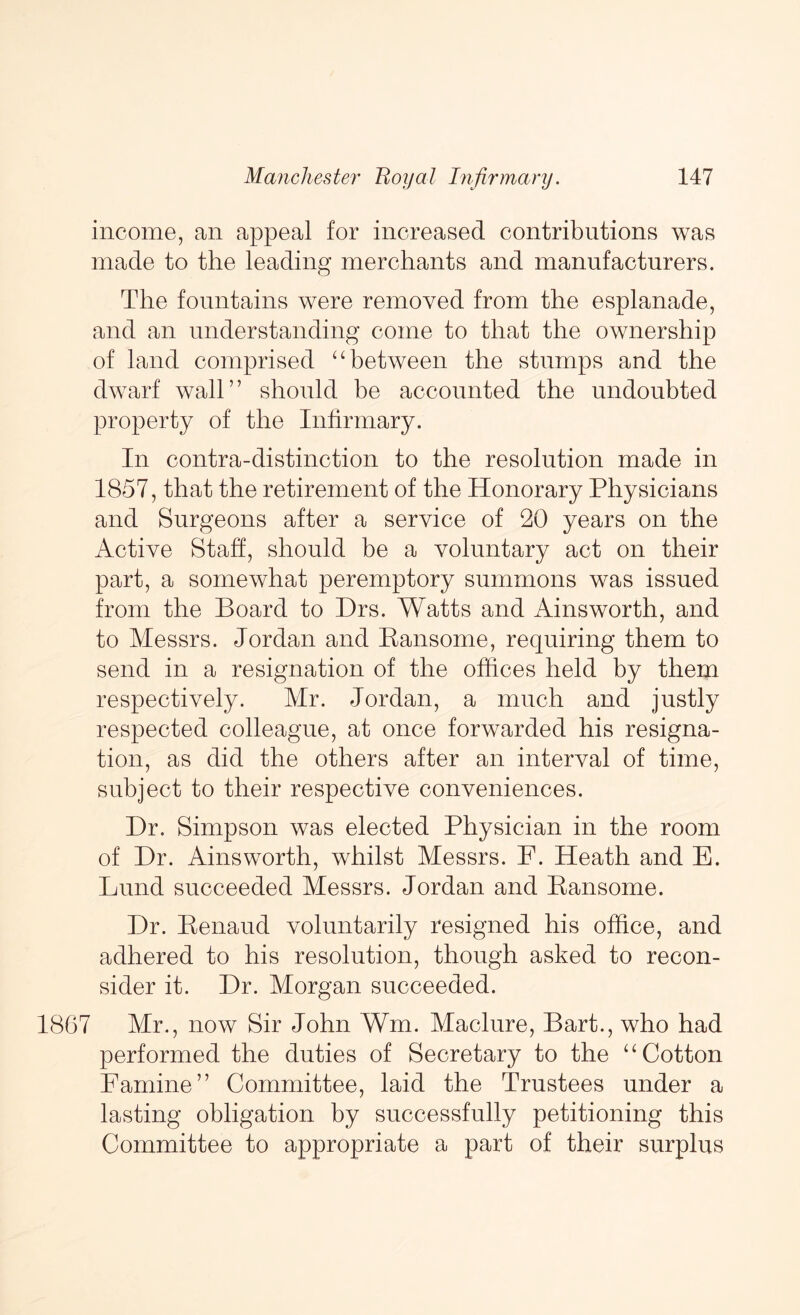 income, an appeal for increased contributions was made to the leading merchants and manufacturers. The fountains were removed from the esplanade, and an understanding come to that the ownership of land comprised ‘‘between the stumps and the dwarf wall” should be accounted the undoubted property of the Infirmary. In contra-distinction to the resolution made in 1857, that the retirement of the Honorary Physicians and Surgeons after a service of 20 years on the Active Staff, should be a voluntary act on their part, a somewhat peremptory summons was issued from the Board to Drs. Watts and Ainsworth, and to Messrs. Jordan and Eansome, requiring them to send in a resignation of the offices held by them respectively. Mr. Jordan, a much and justly respected colleague, at once forwarded his resigna- tion, as did the others after an interval of time, subject to their respective conveniences. Dr. Simpson was elected Physician in the room of Dr. Ainsworth, whilst Messrs. F. Heath and E. Lund succeeded Messrs. Jordan and Pansome. Dr. Eenaud voluntarily resigned his office, and adhered to his resolution, though asked to recon- sider it. Dr. Morgan succeeded. 1867 Mr., now Sir John Wm. Maclure, Bart., who had performed the duties of Secretary to the “Cotton Famine” Committee, laid the Trustees under a lasting obligation by successfully petitioning this Committee to appropriate a part of their surplus