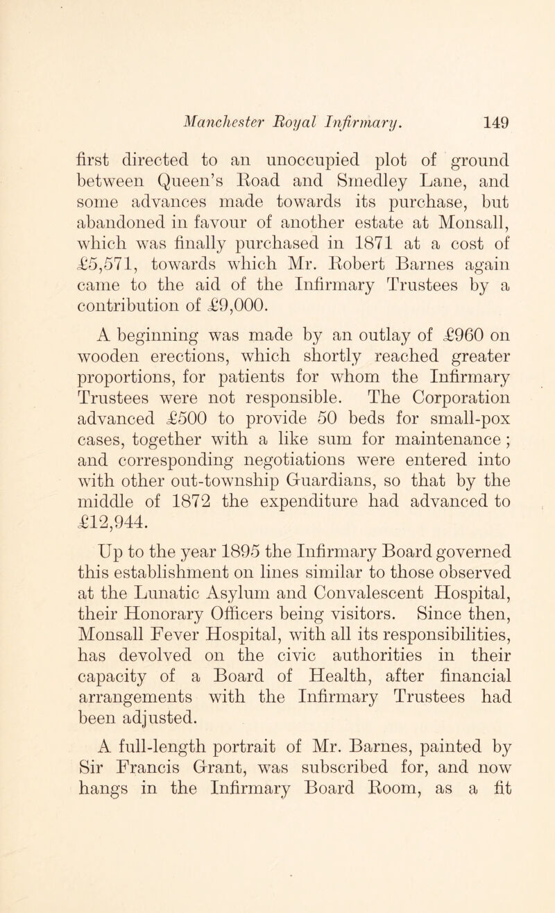 first directed to an unoccupied plot of ground between Queen’s Eoad and Sinedley Lane, and some advances made towards its purchase, but abandoned in favour of another estate at Monsall, which was finally purchased in 1871 at a cost of L5,571, towards which Mr. Robert Barnes again came to the aid of the Infirmary Trustees by a contribution of T9,000. A beginning was made by an outlay of T960 on wooden erections, which shortly reached greater proportions, for patients for whom the Infirmary Trustees were not responsible. The Corporation advanced T500 to provide 50 beds for small-pox cases, together with a like sum for maintenance; and corresponding negotiations were entered into with other ont-township Guardians, so that by the middle of 1872 the expenditure had advanced to T12,944. Up to the year 1895 the Infirmary Board governed this establishment on lines similar to those observed at the Lunatic Asylum and Convalescent Hospital, their Honorary Officers being visitors. Since then, Monsall Fever Hospital, with all its responsibilities, has devolved on the civic authorities in their capacity of a Board of Health, after financial arrangements with the Infirmary Trustees had been adjusted. A full-length portrait of Mr. Barnes, painted by Sir Francis Grant, was subscribed for, and now hangs in the Infirmary Board Room, as a fit