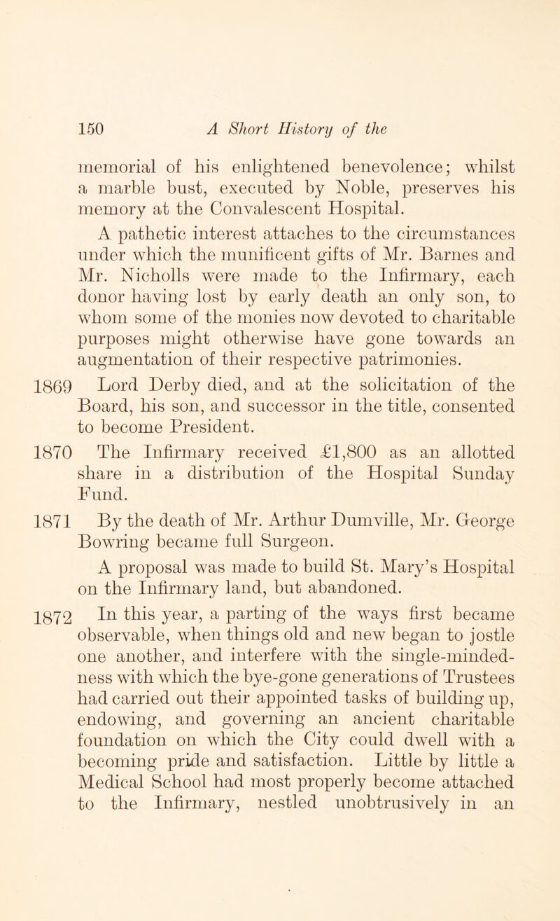 memorial of his enlightened benevolence; whilst a marble bust, executed by Noble, preserves bis memory at the Convalescent Hospital. A pathetic interest attaches to the circumstances under which the munificent gifts of Mr. Barnes and Mr. Nicholls were made to the Infirmary, each donor having lost by early death an only son, to whom some of the monies now devoted to charitable purposes might otherwise have gone towards an augmentation of their respective patrimonies. 1869 Lord Derby died, and at the solicitation of the Board, his son, and successor in the title, consented to become President. 1870 The Infirmary received <£1,800 as an allotted share in a distribution of the Hospital Sunday Fund. 1871 By the death of Mr. Arthur Dmnville, Mr. G-eorge Bowring became full Surgeon. A proposal was made to build St. Mary’s Hospital on the Infirmary land, but abandoned. 1872 ^his year, a parting of the ways first became observable, when things old and new began to jostle one another, and interfere with the single-minded- ness with which the bye-gone generations of Trustees had carried out their appointed tasks of building up, endowing, and governing an ancient charitable foundation on which the City could dwell with a becoming pride and satisfaction. Little by little a Medical School had most properly become attached to the Infirmary, nestled unobtrusively in an