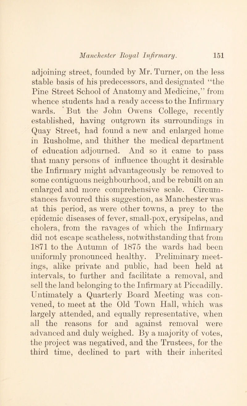 adjoining street, founded by Mr. Turner, on the less stable basis of his predecessors, and designated ‘The Pine Street School of Anatomy and Medicine,” from whence students had a ready access to the Infirmary wards. But the John Owens College, recently established, having outgrown its surroundings in Quay Street, had found a new and enlarged home in Eusholme, and thither the medical department of education adjourned. And so it came to pass that many persons of influence thought it desirable the Infirmary might advantageously be removed to some contiguous neighbourhood, and be rebuilt on an enlarged and more comprehensive scale. Circum- stances favoured this suggestion, as Manchester was at this period, as were other towns, a prey to the epidemic diseases of fever, small-pox, erysipelas, and cholera, from the ravages of which the Infirmary did not escape scatheless, notwithstanding that from 1871 to the Autumn of 1875 the wards had been uniformly pronounced healthy. Preliminary meet- ings, alike private and public, had been held at intervals, to further and facilitate a removal, and sell the land belonging to the Infirmary at Piccadilly. Untirnately a Quarterly Board Meeting was con- vened, to meet at the Old Town Hall, which was largely attended, and equally representative, when all the reasons for and against removal were advanced and duly weighed. By a majority of votes, the project was negatived, and the Trustees, for the third time, declined to part with their inherited