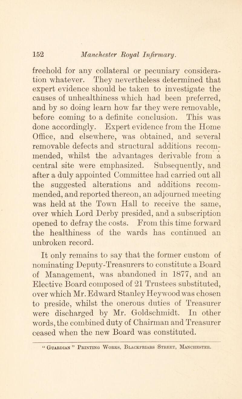 freehold for any collateral or pecuniary considera- tion whatever. They nevertheless determined that expert evidence should be taken to investigate the causes of unhealthiness which had been preferred, and by so doing learn how far they were removable, before coming to a definite conclusion. This was done accordingly. Expert evidence from the Home Office, and elsewhere, was obtained, and several removable defects and structural additions recom- mended, whilst the advantages derivable from a central site were emphasized. Subsequently, and after a duly appointed Committee had carried out all the suggested alterations and additions recom- mended, and reported thereon, an adjourned meeting was held at the Town Hall to receive the same, over which Lord Derby presided, and a subscription opened to defray the costs. From this time forward the healthiness of the wards has continued an unbroken record. It only remains to say that the former custom of nominating Deputy-Treasurers to constitute a Board of Management, was abandoned in 1877, and an Elective Board composed of 21 Trustees substituted, over which Mr. Edward Stanley Hey wood was chosen to preside, whilst the onerous duties of Treasurer were discharged by Mr. Goldschmidt. In other words, the combined duty of Chairman and Treasurer ceased when the new Board was constituted. “ Guardian ” Printing Works, Blackfriars Street, Manchester.