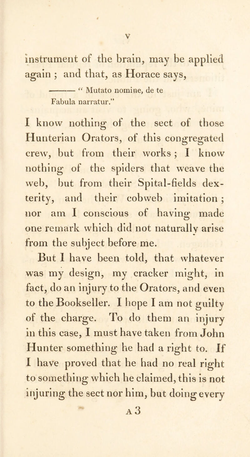 4 V instrument of the brain, may be applied again ; and that, as Horace says, -———■ “ Mutato nomiue, de te Fabula narratur.” I know nothing of the sect of those Hunterian Orators, of this congregated crew, but from their works; I know nothing of the spiders that weave the web, but from their Spital-fields dex- terity, and their cobweb imitation ; nor am I conscious of having: made one remark which did not naturally arise from the subject before me. But 1 have been told, that whatever was my design, my cracker might, in fact, do an injury to the Orators, and even to the Bookseller. I hope I am not guilty of the charge. To do them an injury in this case, I must have taken from John Hunter something he had a right to. If I have proved that he had no real right to something which he claimed, this is not injuring the sect nor him, but doing every