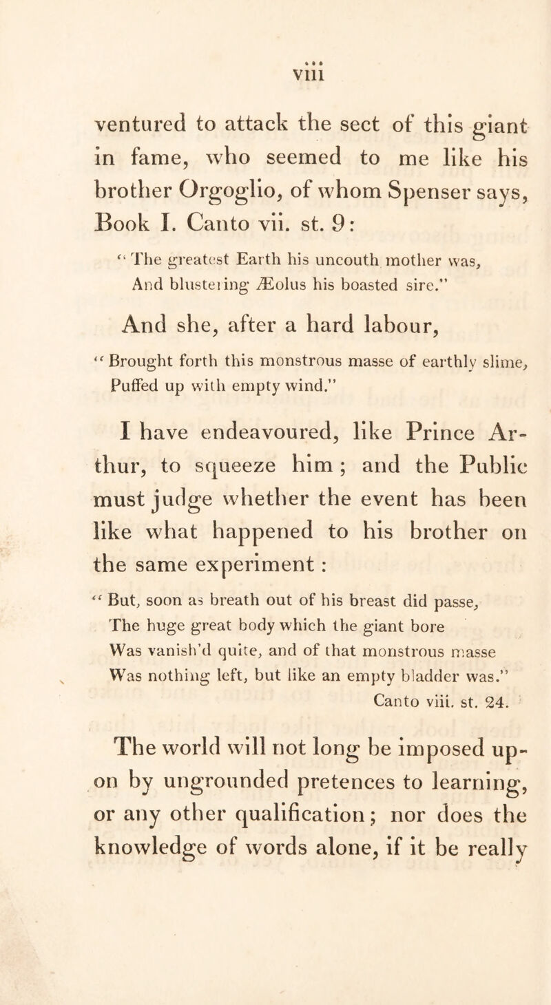 ft * ft Vlll ventured to attack the sect of this giant in fame, who seemed to me like his brother Orgoglio, of whom Spenser says, Book I. Canto vii. st. 9: “ The greatest Earth his uncouth mother was. And blusteiing yEolus his boasted sire.” And she, after a hard labour, Brought forth this monstrous masse of earthly slime, Puffed up with empty wind.” I have endeavoured, like Prince Ar- thur, to squeeze him ; and the Public must judge whether the event has been like what happened to his brother on the same experiment : <<r But, soon as breath out of his breast did passe. The huge great body which the giant bore Was vanish’d quite, and of that monstrous masse Was nothing left, but like an empty bladder was.” Canto viii. st. 24. The world will not long be imposed up- onby ungrounded pretences to learning, or any other qualification; nor does the knowledge of words alone, if it be really