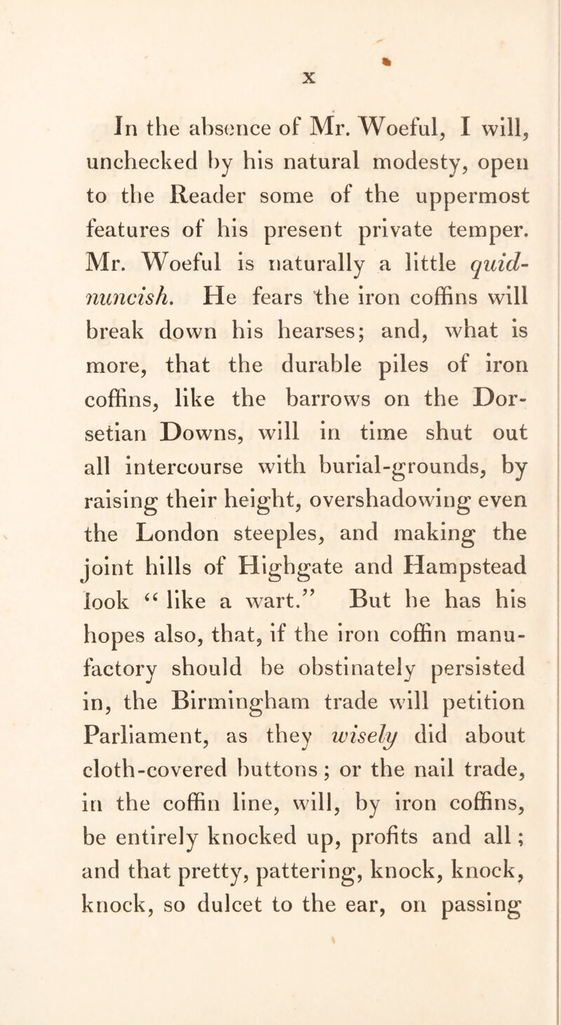 In the absence of Mr. Woeful, I will, unchecked by his natural modesty, open to the Reader some of the uppermost features of his present private temper. Mr. Woeful is naturally a little quid- nuncish. He fears the iron coffins will break down his hearses; and, what is more, that the durable piles of iron coffins, like the barrows on the Dor- setian Downs, will in time shut out all intercourse with burial-grounds, by raising their height, overshadowing even the London steeples, and making the joint hills of Highgate and Hampstead look “ like a wart.” But he has his hopes also, that, if the iron coffin manu- factory should be obstinately persisted in, the Birmingham trade will petition Parliament, as they wisely did about cloth-covered buttons; or the nail trade, in the coffin line, will, by iron coffins, be entirely knocked up, profits and all; and that pretty, pattering, knock, knock, knock, so dulcet to the ear, on passing