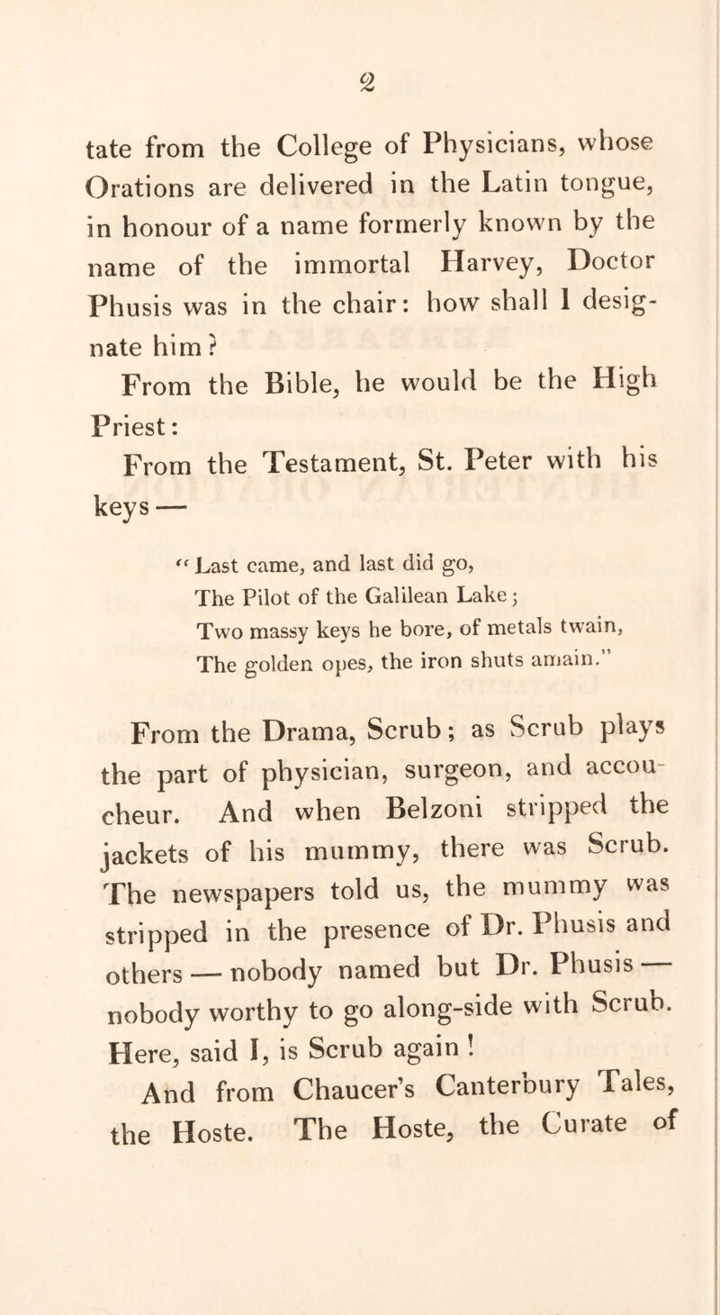 tate from the College of Physicians, whose Orations are delivered in the Latin tongue, in honour of a name formerly known by the name of the immortal Harvey, Doctor Phusis was in the chair: how shall 1 desig- nate him ? From the Bible, he would be the High Priest: From the Testament, St. Peter with his keys — “ Last came, and last did go, The Pilot of the Galilean Lake; Two massy keys he bore, of metals twain, The golden opes, the iron shuts amain.” From the Drama, Scrub; as Scrub plays the part of physician, surgeon, and accou- cheur. And when Belzoni stripped the jackets of his mummy, there was Scrub. The newspapers told us, the mummy was stripped in the presence of Dr. Phusis and others —- nobody named but Dr. Phusis nobody worthy to go along-side with Scrub. Here, said I, is Scrub again ! And from Chaucers Canterbury Tales, the Hoste. The Hoste, the Curate of