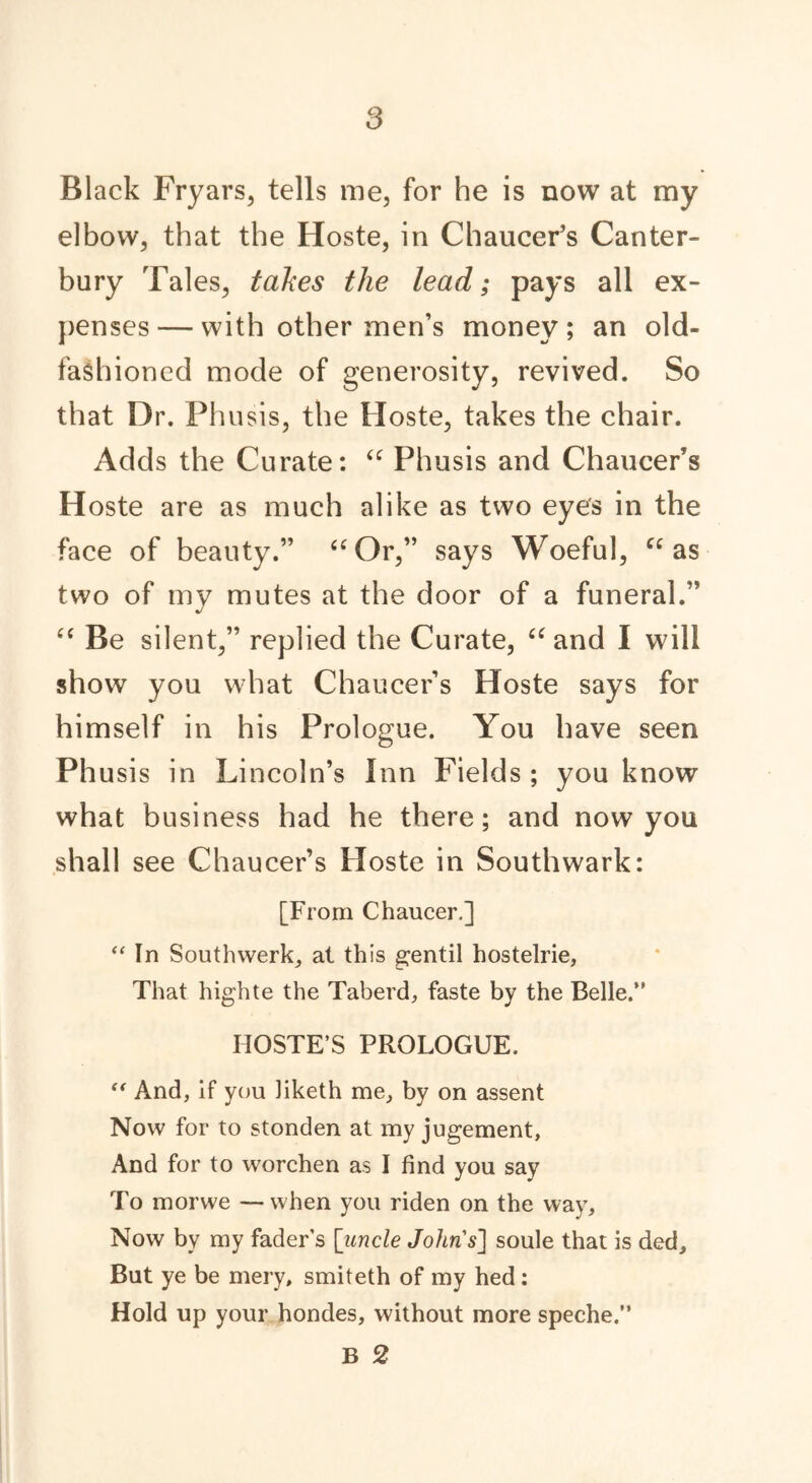 Black Fryars, tells me, for he is now at my elbow, that the Hoste, in Chaucer’s Canter- bury Tales, takes the lead; pays all ex- penses— with other men’s money; an old- fashioned mode of generosity, revived. So that Dr. Phusis, the Hoste, takes the chair. Adds the Curate: “ Phusis and Chaucer’s Hoste are as much alike as two eye's in the face of beauty.” “Or,” says Woeful, “as two of my mutes at the door of a funeral.” “ Be silent,” replied the Curate, “ and I will show you what Chaucer’s Hoste says for himself in his Prologue. You have seen Ph usis in Lincoln’s Inn Fields ; you know what business had he there; and now you shall see Chaucer’s Hoste in Southwark: [From Chaucer.] “ In Southwerk, at this gentil hostelrie, That highte the Taberd, faste by the Belle.” IIOSTE’S PROLOGUE. “ And, If you liketh me, by on assent Now for to stonden at my jugement, And for to worchen as I find you say To morwe —when you riden on the way. Now by my fader’s [uncle John's] soule that is ded. But ye be mery, smiteth of my hed: Hold up your hondes, without more speche.” B 2