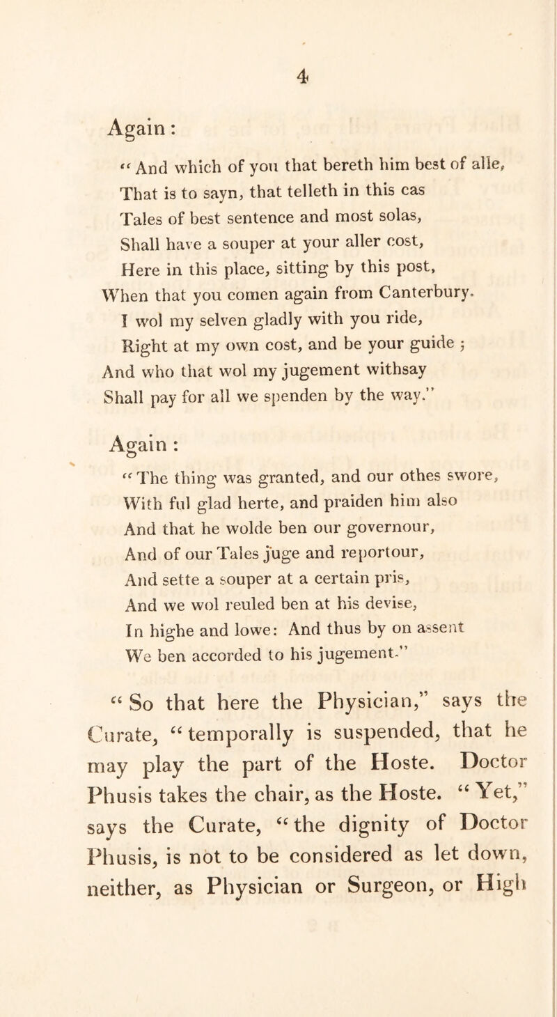 Again: “ And which of you that bereth him best of alle, That is to sayn, that telleth in this cas Tales of best sentence and most solas, Shall have a souper at your aller cost, Here in this place, sitting by this post, When that you comen again from Canterbury. I wol my selven gladly with you ride. Right at my own cost, and be your guide ; And who that wol my jugement withsay Shall pay for all we spenden by the way.” Again : “ The thing was granted, and our othes swore, With ful glad herte, and praiden him also And that he wolde ben our governour. And of our Tales juge and reportour. And sette a souper at a certain pris. And we wol reuled ben at his devise. In highe and lowe: And thus by on assent We ben accorded to his jugement-” “ So that here the Physician,” says the Curate, “ temporally is suspended, that he may play the part of the Hoste. Doctor Phusis takes the chair, as the Hoste. “ Yet,” says the Curate, C£ the dignity of Doctor Phusis, is not to be considered as let down, neither, as Physician or Surgeon, or High