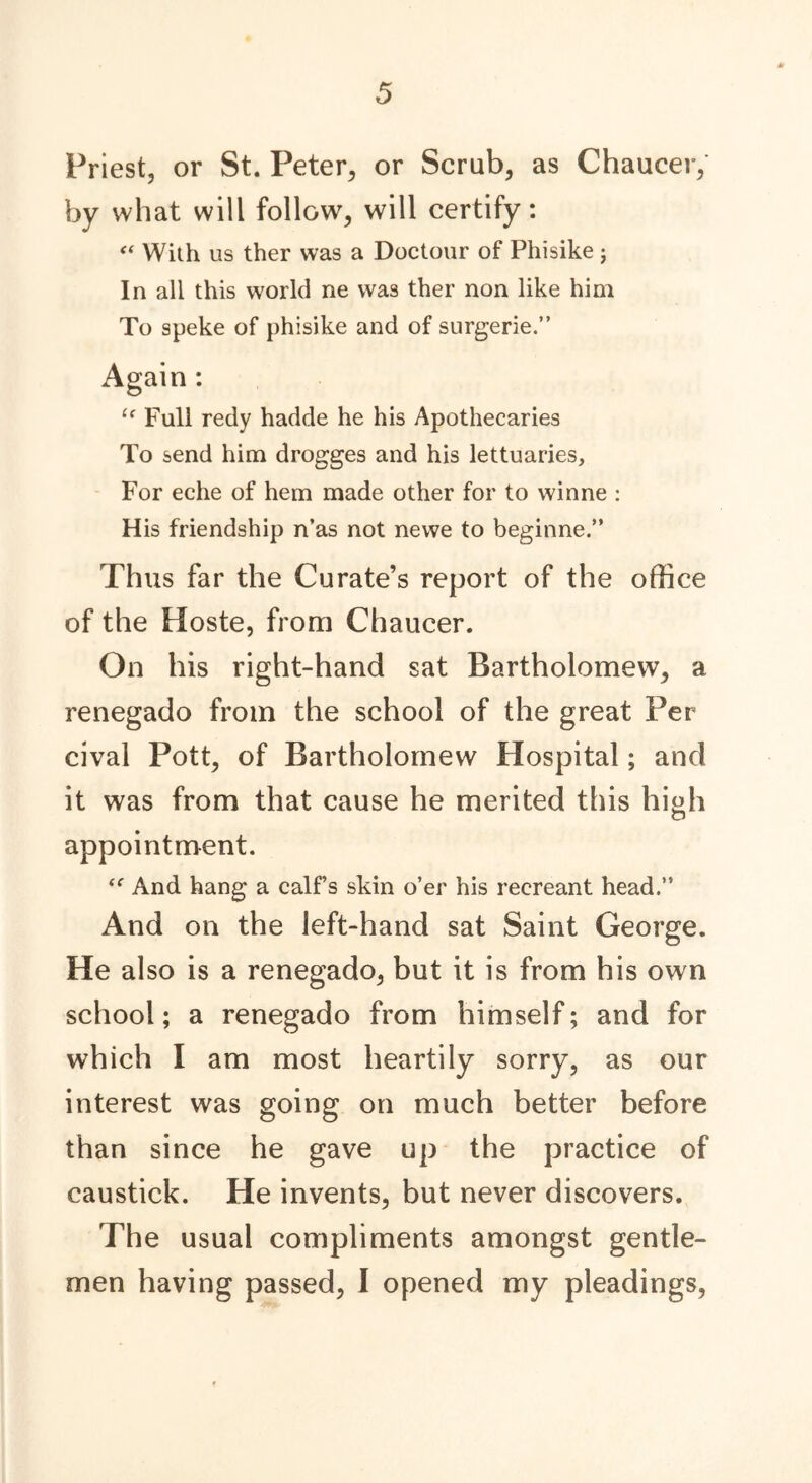 Priest, or St. Peter, or Scrub, as Chaucer,' by what will follow, will certify: “ With us ther was a Doctour of Phisike; In all this world ne was ther non like him To speke of phisike and of surgerie.” Again: “ Full redy hadde he his Apothecaries To send him drogges and his lettuaries, For eche of hem made other for to winne : His friendship n’as not newe to beginne.” Thus far the Curate’s report of the office of the Hoste, from Chaucer. On his right-hand sat Bartholomew, a renegado from the school of the great Per cival Pott, of Bartholomew Hospital; and it was from that cause he merited this high appointment. “ And hang a calf’s skin o’er his recreant head.” And on the left-hand sat Saint George. He also is a renegado, but it is from his own school; a renegado from himself; and for which I am most heartily sorry, as our interest was going on much better before than since he gave up the practice of caustick. He invents, but never discovers. The usual compliments amongst gentle- men having passed, I opened my pleadings,