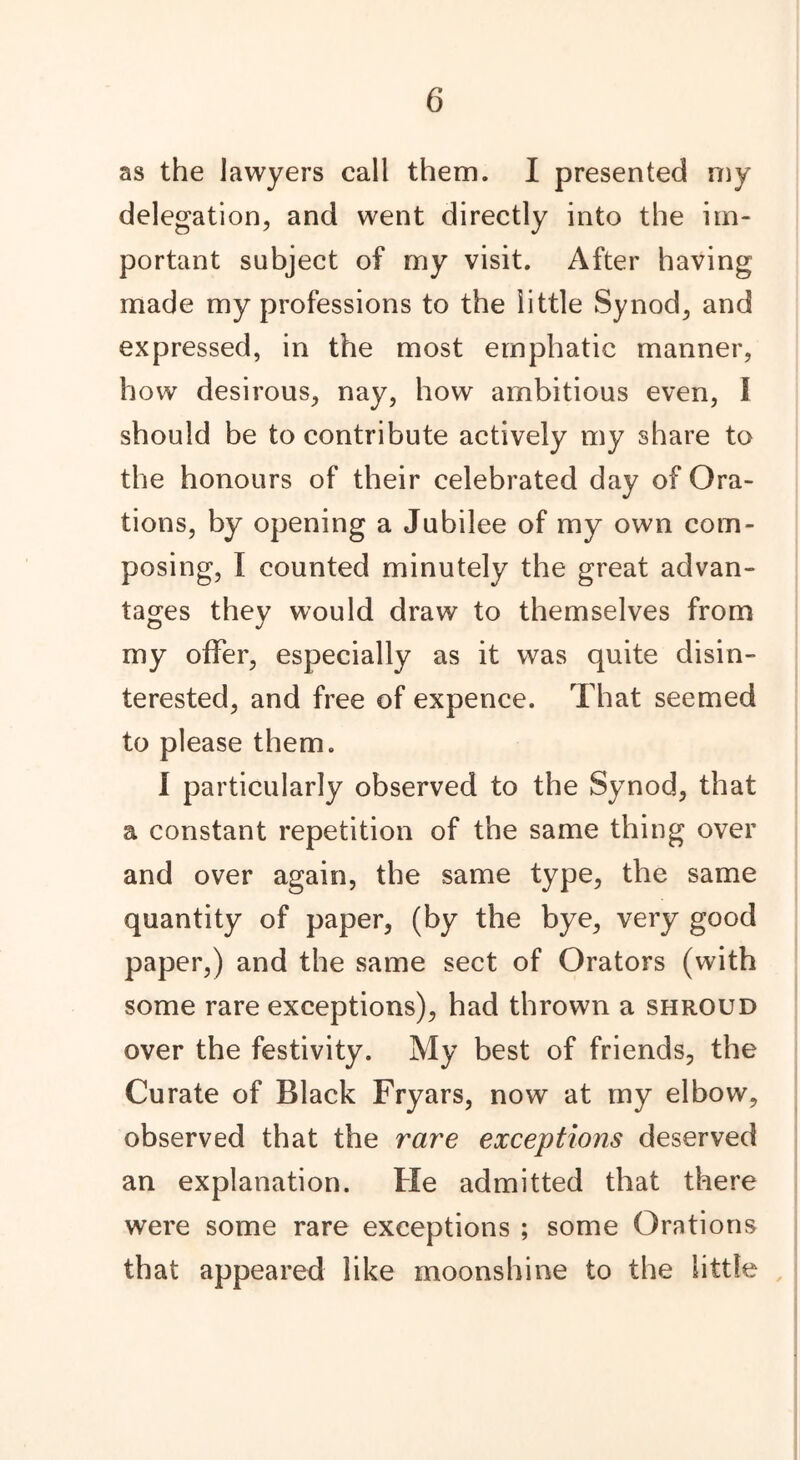 as the lawyers call them. I presented my delegation, and went directly into the im- portant subject of my visit. After having made my professions to the little Synod, and expressed, in the most emphatic manner, how desirous, nay, how ambitious even, I should be to contribute actively my share to the honours of their celebrated day of Ora- tions, by opening a Jubilee of my own com- posing, I counted minutely the great advan- tages they would draw to themselves from my offer, especially as it was quite disin- terested, and free of expence. That seemed to please them. I particularly observed to the Synod, that a constant repetition of the same thing over and over again, the same type, the same quantity of paper, (by the bye, very good paper,) and the same sect of Orators (with some rare exceptions), had thrown a shroud over the festivity. My best of friends, the Curate of Black Fryars, now at my elbow, observed that the rare exceptions deserved an explanation. He admitted that there were some rare exceptions ; some Orations that appeared like moonshine to the little