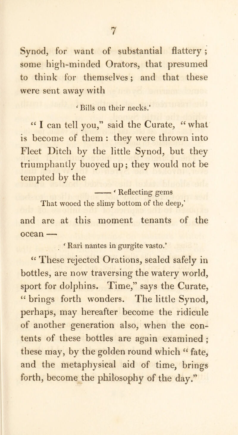 Synod, for want of substantial flattery ; some high-minded Orators, that presumed to think for themselves; and that these were sent away with 4 Bills on their necks.’ “ I can tell you,” said the Curate, “what is become of them : they were thrown into Fleet Ditch by the little Synod, but they triumphantly buoyed up; they would not be tempted by the —»— ' Reflecting gems That wooed the slimy bottom of the deep/ and are at this moment tenants of the ocean — * Rari nantes in gurgite vasto.’ “ These rejected Orations, sealed safely in bottles, are now traversing the watery world, sport for dolphins. Time,” says the Curate, “ brings forth wonders. The little Synod, perhaps, may hereafter become the ridicule of another generation also, when the con- tents of these bottles are again examined ; these may, by the golden round which “ fate, and the metaphysical aid of time, brings forth, become the philosophy of the day.”