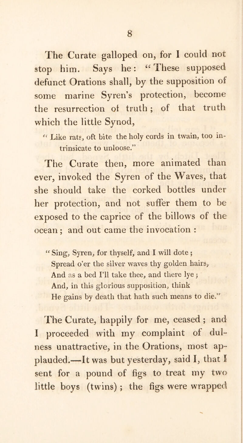 The Curate galloped on, for I could not stop him. Says he: “These supposed defunct Orations shall, by the supposition of some marine Syren’s protection, become the resurrection of truth ; of that truth which the little Synod, “ Like rats, oft bite the holy cords in twain, too in- trinsicate to unloose.” The Curate then, more animated than ever, invoked the Syren of the Waves, that she should take the corked bottles under her protection, and not suffer them to be exposed to the caprice of the billows of the ocean; and out came the invocation : “ Sing, Syren, for thyself, and I will dote; Spread o’er the silver waves thy golden hairs. And as a bed I’ll take thee, and there lye j And, in this glorious supposition, think He gains by death that hath such means to die.” The Curate, happily for me, ceased ; and 1 proceeded with my complaint of dul- ness unattractive, in the Orations, most ap- plauded.—It was but yesterday, said I, that I sent for a pound of figs to treat my two little boys (twins) ; the figs were wrapped