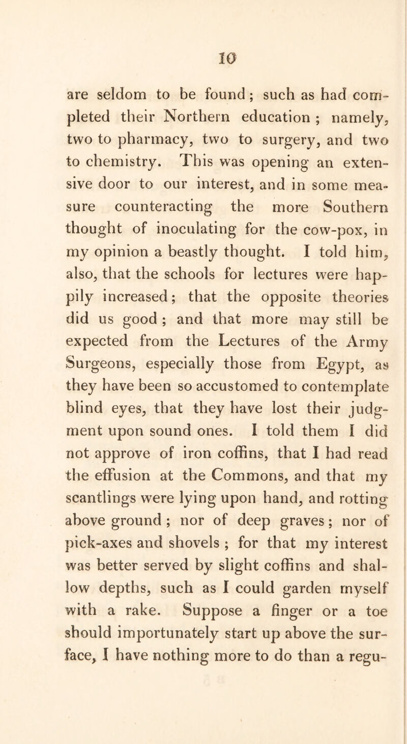 20 are seldom to be found ; such as had com- pleted their Northern education ; namely, two to pharmacy, two to surgery, and two to chemistry. This was opening an exten- sive door to our interest, and in some mea- sure counteracting the more Southern thought of inoculating for the cow-pox, in my opinion a beastly thought. I told him, also, that the schools for lectures were hap- pily increased; that the opposite theories did us good ; and that more may still be expected from the Lectures of the Army Surgeons, especially those from Egypt, as they have been so accustomed to contemplate blind eyes, that they have lost their judg- ment upon sound ones. I told them I did not approve of iron coffins, that I had read the effusion at the Commons, and that my scantlings were lying upon hand, and rotting above ground ; nor of deep graves; nor of pick-axes and shovels ; for that my interest was better served by slight coffins and shal- low depths, such as I could garden myself with a rake. Suppose a finger or a toe should importunately start up above the sur-