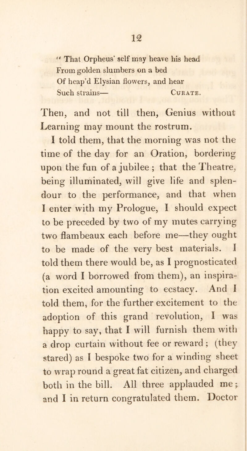 *' That Orpheus' self may heave his head From golden slumbers on a bed Of heap’d Elysian flowers, and hear Such strains— Curate. Then, and not till then, Genius without Learning may mount the rostrum. I told them, that the morning was not the time of the day for an Oration, bordering upon the fun of a jubilee ; that the Theatre, being illuminated, will give life and splen- dour to the performance, and that when I enter with my Prologue, I should expect to be preceded by two of my mutes carrying two flambeaux each before me—they ought to be made of the very best materials. I «/ told them there would be, as I prognosticated (a word I borrowed from them), an inspira- tion excited amounting to ecstacv. And 1 told them, for the further excitement to the adoption of this grand revolution, I was happy to say, that I will furnish them with a drop curtain without fee or reward ; (they stared) as I bespoke two for a winding sheet to wrap round a great fat citizen, and charged both in the bill. All three applauded me; and I in return congratulated them. Doctor